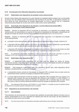 ABNT NBR 5410:2004
138 © ABNT 2004 Todos os direitos reservados
6.3.6 Coordenação entre diferentes dispositivos de proteção
6.3.6.1 Seletividade entre dispositivos de proteção contra sobrecorrentes
Quando razões ditadas pela segurança e/ou pela utilização da instalação elétrica exigirem que a continuidade
de serviço não seja afetada senão minimamente pela ocorrência de uma falta, os dispositivos situados em
série devem ter suas características de atuação selecionadas, de forma a garantir que só o dispositivo
responsável pela proteção do circuito onde ocorrer a falta venha a atuar (seletividade).
6.3.6.2 Associação entre dispositivos de proteção a corrente diferencial-residual (DR) e
dispositivos de proteção contra sobrecorrentes
6.3.6.2.1 Quando um dispositivo DR for incorporado ou associado a um dispositivo de proteção contra
sobrecorrentes, as características do conjunto de dispositivos (capacidade de interrupção, características de
atuação em função da corrente nominal) devem satisfazer as prescrições de 5.3, 6.3.4.2 e 6.3.4.3.
6.3.6.2.2 Quando um dispositivo DR não for incorporado nem associado a um dispositivo de proteção
contra sobrecorrentes:
a) a proteção contra sobrecorrentes deve ser assegurada por dispositivos aptos à função, conforme 5.3;
b) o dispositivo DR deve poder suportar, sem danos, as solicitações térmicas e dinâmicas a que ele estiver
sujeito em caso de curto-circuito a jusante de seu ponto de instalação; e
c) o dispositivo DR não deve ser danificado em situações de curto-circuito, mesmo que ele venha a se abrir,
em decorrência de um desequilíbrio de corrente ou da circulação de corrente para a terra.
NOTA As solicitações mencionadas dependem do valor da corrente de curto-circuito presumida no ponto de
instalação do DR e das características de atuação do dispositivo de proteção contra curtos-circuitos.
6.3.6.3 Seletividade entre dispositivos DR
6.3.6.3.1 A seletividade entre dispositivos DR em série pode ser exigida por razões de serviço,
notadamente quando a segurança estiver envolvida, de modo a manter a alimentação de partes da instalação
não diretamente afetadas pela ocorrência de uma falta.
6.3.6.3.2 Para assegurar a seletividade entre dois dispositivos DR em série, estes dispositivos devem
satisfazer, simultaneamente, as seguintes condições:
a) a característica tempo–corrente de não-atuação do dispositivo DR a montante deve se situar acima da
característica tempo–corrente de atuação do dispositivo DR a jusante; e
b) a corrente diferencial-residual nominal de atuação do dispositivo DR a montante deve ser superior à do
dispositivo DR a jusante. No caso de dispositivos DR conforme a IEC 61008-2-1 e a IEC 61009-2-1, a
corrente diferencial-residual nominal de atuação do dispositivo DR a montante deve ser pelo menos
três vezes o valor da corrente diferencial-residual nominal de atuação do dispositivo DR a jusante.
NOTA Para dispositivos DR conforme a IEC 61008-2-1 e a IEC 61009-2-1, a condição a) pode ser atendida usando-
se dispositivo de uso geral a jusante e dispositivo tipo S a montante.
6.3.7 Dispositivos de seccionamento e de comando
6.3.7.1 Generalidades
Todo dispositivo de seccionamento ou de comando deve satisfazer as prescrições relativas à função a que se
destina, apresentadas em 5.6. Se o dispositivo for utilizado para mais de uma função, ele deve satisfazer as
prescrições de cada uma de suas funções.
NOTA Em certos casos podem ser necessárias prescrições suplementares para as funções combinadas.
Exemplarparausoexclusivo-CONNECTCOMTELEINFORMATICACOMERCIOESERVICOSLTDA-00.308.141/0002-57(Pedido208272Impresso:22/01/2010)
 