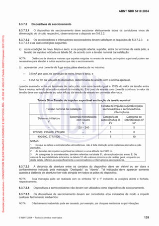 ABNT NBR 5410:2004
© ABNT 2004 Todos os direitos reservados 139
6.3.7.2 Dispositivos de seccionamento
6.3.7.2.1 O dispositivo de seccionamento deve seccionar efetivamente todos os condutores vivos de
alimentação do circuito respectivo, observando-se o disposto em 5.6.2.2.
6.3.7.2.2 Os seccionadores e interruptores-seccionadores devem satisfazer os requisitos de 6.3.7.2.3 a
6.3.7.2.8 e as duas condições seguintes:
a) a) na condição de novo, limpo e seco, e na posição aberta, suportar, entre os terminais de cada pólo, a
tensão de impulso indicada na tabela 50, de acordo com a tensão nominal da instalação;
NOTA Distâncias de abertura maiores que aquelas exigidas no ensaio de tensão de impulso suportável podem ser
necessárias para atender a outros aspectos que não o seccionamento.
b) apresentar uma corrente de fuga entre pólos abertos de no máximo:
0,5 mA por pólo, na condição de novo, limpo e seco, e
6 mA no fim da vida útil do dispositivo, determinada de acordo com a norma aplicável,
quando ensaiado, entre os terminais de cada pólo, com uma tensão igual a 110% do valor da tensão entre
fase e neutro, referido à tensão nominal da instalação. Em caso de ensaio com corrente contínua, o valor da
tensão deve ser equivalente ao valor eficaz da tensão de ensaio em corrente alternada.
Tabela 50 — Tensão de impulso suportável em função da tensão nominal
Tensão nominal da instalação
Tensão de impulso suportável para
seccionadores e seccionadores-
interruptores
Sistemas trifásicos
V
Sistemas monofásicos
com neutro
V
Categoria de
sobretensões III
kV
Categoria de
sobretensões IV
kV
– 120 – 240 3 5
220/380, 230/400, 277/480 – 5 8
400/690, 577/1000 – 8 10
NOTAS
1 No que se refere a sobretensões atmosféricas, não é feita distinção entre sistemas aterrados e não
aterrados.
2 As tensões de impulso suportável se referem a uma altitude de 2 000 m.
3 As categorias de sobretensões, também referidas na tabela 31, são explicadas no anexo E. Os
valores de suportabilidade indicados na tabela 31 são valores mínimos e de caráter geral, enquanto os
desta tabela referem-se especificamente a seccionadores e interruptores-seccionadores.
6.3.7.2.3 A distância de abertura entre os contatos do dispositivo deve ser visível ou ser clara e
confiavelmente indicada pela marcação “Desligado” ou “Aberto”. Tal indicação deve aparecer somente
quando a distância de abertura tiver sido atingida em todos os pólos do dispositivo.
NOTA Essa marcação pode ser realizada com os símbolos “O” e “I” indicando as posições aberta e fechada,
respectivamente.
6.3.7.2.4 Dispositivos a semicondutores não devem ser utilizados como dispositivos de seccionamento.
6.3.7.2.5 Os dispositivos de seccionamento devem ser concebidos e/ou instalados de modo a impedir
qualquer fechamento inadvertido.
NOTA O fechamento inadvertido pode ser causado, por exemplo, por choques mecânicos ou por vibrações.
Exemplarparausoexclusivo-CONNECTCOMTELEINFORMATICACOMERCIOESERVICOSLTDA-00.308.141/0002-57(Pedido208272Impresso:22/01/2010)
 