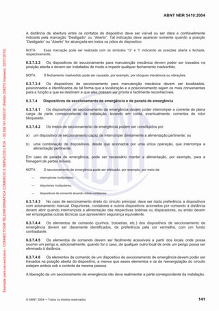 ABNT NBR 5410:2004
© ABNT 2004 Todos os direitos reservados 141
A distância de abertura entre os contatos do dispositivo deve ser visível ou ser clara e confiavelmente
indicada pela marcação “Desligado” ou “Aberto”. Tal indicação deve aparecer somente quando a posição
“Desligado” ou “Aberto” for alcançada em todos os pólos do dispositivo.
NOTA Essa marcação pode ser realizada com os símbolos “O” e “I” indicando as posições aberta e fechada,
respectivamente.
6.3.7.3.3 Os dispositivos de seccionamento para manutenção mecânica devem poder ser travados na
posição aberta e devem ser instalados de modo a impedir qualquer fechamento inadvertido.
NOTA O fechamento inadvertido pode ser causado, por exemplo, por choques mecânicos ou vibrações.
6.3.7.3.4 Os dispositivos de seccionamento para manutenção mecânica devem ser localizados,
posicionados e identificados de tal forma que a localização e o posicionamento sejam os mais convenientes
para a função a que se destinam e que eles possam ser pronta e facilmente reconhecíveis.
6.3.7.4 Dispositivos de seccionamento de emergência e de parada de emergência
6.3.7.4.1 Os dispositivos de seccionamento de emergência devem poder interromper a corrente de plena
carga da parte correspondente da instalação, levando em conta, eventualmente, correntes de rotor
bloqueado.
6.3.7.4.2 Os meios de seccionamento de emergência podem ser constituídos por:
a) um dispositivo de seccionamento capaz de interromper diretamente a alimentação pertinente; ou
b) uma combinação de dispositivos, desde que acionados por uma única operação, que interrompa a
alimentação pertinente.
Em caso de parada de emergência, pode ser necessário manter a alimentação, por exemplo, para a
frenagem de partes móveis.
NOTA O seccionamento de emergência pode ser efetuado, por exemplo, por meio de:
interruptores multipolares;
disjuntores multipolares;
dispositivos de comando atuando sobre contatores.
6.3.7.4.3 No caso de seccionamento direto do circuito principal, deve ser dada preferência a dispositivos
com acionamento manual. Disjuntores, contatores e outros dispositivos acionados por comando à distância
devem abrir quando interrompida a alimentação das respectivas bobinas ou disparadores, ou então devem
ser empregadas outras técnicas que apresentem segurança equivalente.
6.3.7.4.4 Os elementos de comando (punhos, botoeiras, etc.) dos dispositivos de seccionamento de
emergência devem ser claramente identificados, de preferência pela cor vermelha, com um fundo
contrastante.
6.3.7.4.5 Os elementos de comando devem ser facilmente acessíveis a partir dos locais onde possa
ocorrer um perigo e, adicionalmente, quando for o caso, de qualquer outro local de onde um perigo possa ser
eliminado à distância.
6.3.7.4.6 Os elementos de comando de um dispositivo de seccionamento de emergência devem poder ser
travados na posição aberta do dispositivo, a menos que esses elementos e os de reenergização do circuito
estejam ambos sob o controle da mesma pessoa.
A liberação de um seccionamento de emergência não deve realimentar a parte correspondente da instalação.
Exemplarparausoexclusivo-CONNECTCOMTELEINFORMATICACOMERCIOESERVICOSLTDA-00.308.141/0002-57(Pedido208272Impresso:22/01/2010)
 