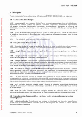 ABNT NBR 5410:2004
© ABNT 2004 Todos os direitos reservados 7
3 Definições
Para os efeitos desta Norma, aplicam-se as definições da ABNT NBR IEC 60050(826) e as seguintes:
3.1 Componentes da instalação
3.1.1 componente (de uma instalação elétrica): Termo empregado para designar itens da instalação que,
dependendo do contexto, podem ser materiais, acessórios, dispositivos, instrumentos, equipamentos
(de geração, conversão, transformação, transmissão, armazenamento, distribuição ou utilização de
eletricidade), máquinas, conjuntos ou mesmo segmentos ou partes da instalação (por exemplo, linhas
elétricas).
3.1.2 quadro de distribuição principal: Primeiro quadro de distribuição após a entrada da linha elétrica
na edificação. Naturalmente, o termo se aplica a todo quadro de distribuição que seja o único de uma
edificação.
NOTA Ver definição de "ponto de entrada (numa edificação)” (3.4.4).
3.2 Proteção contra choques elétricos
3.2.1 elemento condutivo ou parte condutiva: Elemento ou parte constituída de material condutor,
pertencente ou não à instalação, mas que não é destinada normalmente a conduzir corrente elétrica.
3.2.2 proteção básica: Meio destinado a impedir contato com partes vivas perigosas em condições
normais.
3.2.3 proteção supletiva: Meio destinado a suprir a proteção contra choques elétricos quando massas ou
partes condutivas acessíveis tornam-se acidentalmente vivas.
3.2.4 proteção adicional: Meio destinado a garantir a proteção contra choques elétricos em situações de
maior risco de perda ou anulação das medidas normalmente aplicáveis, de dificuldade no atendimento pleno
das condições de segurança associadas a determinada medida de proteção e/ou, ainda, em situações ou
locais em que os perigos do choque elétrico são particularmente graves.
3.2.5 dispositivo de proteção a corrente diferencial-residual (formas abreviadas: dispositivo a corrente
diferencial-residual, dispositivo diferencial, dispositivo DR): Dispositivo de seccionamento mecânico ou
associação de dispositivos destinada a provocar a abertura de contatos quando a corrente diferencial-
residual atinge um valor dado em condições especificadas.
NOTA O termo “dispositivo” não deve ser entendido como significando um produto particular, mas sim qualquer
forma possível de se implementar a proteção diferencial-residual. São exemplos de tais formas: o interruptor, disjuntor ou
tomada com proteção diferencial-residual incorporada, os blocos e módulos de proteção diferencial-residual acopláveis a
disjuntores, os relés e transformadores de corrente que se podem associar a disjuntores, etc.
3.2.6 SELV (do inglês “separated extra-low voltage”): Sistema de extrabaixa tensão que é eletricamente
separado da terra, de outros sistemas e de tal modo que a ocorrência de uma única falta não resulta em risco
de choque elétrico.
3.2.7 PELV (do inglês “protected extra-low voltage”): Sistema de extrabaixa tensão que não é
eletricamente separado da terra mas que preenche, de modo equivalente, todos os requisitos de um SELV.
3.3 Proteção contra choques elétricos e proteção contra sobretensões e perturbações
eletromagnéticas
3.3.1 eqüipotencialização: Procedimento que consiste na interligação de elementos especificados,
visando obter a eqüipotencialidade necessária para os fins desejados. Por extensão, a própria rede de
elementos interligados resultante.
Exemplarparausoexclusivo-CONNECTCOMTELEINFORMATICACOMERCIOESERVICOSLTDA-00.308.141/0002-57(Pedido208272Impresso:22/01/2010)
 
