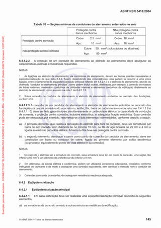 ABNT NBR 5410:2004
© ABNT 2004 Todos os direitos reservados 145
Tabela 52 — Seções mínimas de condutores de aterramento enterrados no solo
Protegido contra
danos mecânicos
Não protegido contra
danos mecânicos
Protegido contra corrosão
Cobre: 2,5 mm2
Aço: 10 mm2
Cobre: 16 mm2
Aço: 16 mm2
Não protegido contra corrosão
Cobre: 50 mm2 (solos ácidos ou alcalinos)
Aço: 80 mm2
6.4.1.2.2 A conexão de um condutor de aterramento ao eletrodo de aterramento deve assegurar as
características elétricas e mecânicas requeridas.
NOTAS
1 As ligações ao eletrodo de aterramento, via condutores de aterramento, devem ser tantas quantas necessárias à
eqüipotencialização de que trata 6.4.2. Assim, dependendo das circunstâncias, elas podem se resumir a uma única
ligação, entre o barramento de eqüipotencialização principal referido em 6.4.2.1.3 e o eletrodo de aterramento, através do
chamado “condutor de aterramento principal”; como podem incluir outras, destinadas, por exemplo, à conexão de massas
de linhas externas, elementos condutivos de utilidades internas e elementos condutivos da edificação diretamente ao
eletrodo de aterramento, como exposto na nota 1 de 6.4.2.1.3.
2 Sobre conexão de condutor de aterramento a eletrodo de aterramento embutido no concreto das fundações,
ver 6.4.1.2.3.
6.4.1.2.3 A conexão de um condutor de aterramento a eletrodo de aterramento embutido no concreto das
fundações (a própria armadura do concreto ou, então, fita, barra ou cabo imerso no concreto, ver 6.4.1.1.9 e
6.4.1.1.10) deve ser feita garantindo-se simultaneamente a continuidade elétrica, a capacidade de condução
de corrente, a proteção contra corrosão, inclusive eletrolítica, e adequada fixação mecânica. Essa conexão
pode ser executada, por exemplo, recorrendo-se a dois elementos intermediários, conforme descrito a seguir:
a) o primeiro elemento, que realiza a derivação do eletrodo para fora do concreto, deve ser constituído por
barra de aço zincada, com diâmetro de no mínimo 10 mm, ou fita de aço zincada de 25 mm x 4 mm e
ligada ao eletrodo por solda elétrica. A barra ou fita deve ser protegida contra corrosão;
b) o segundo elemento, destinado a servir como ponto de conexão do condutor de aterramento, deve ser
constituído por barra ou condutor de cobre, ligado ao primeiro elemento por solda exotérmica
(ou processo equivalente do ponto de vista elétrico e da corrosão).
NOTAS
1 No caso de o eletrodo ser a armadura do concreto, essa armadura deve ter, no ponto de conexão, uma seção não
inferior a 50 mm2
e um diâmetro de preferência não inferior a 8 mm.
2 Em alternativa às soldas elétrica e exotérmica, podem ser utilizados conectores adequados, instalados conforme
instruções do fabricante e de modo a assegurar uma conexão equivalente, sem danificar o eletrodo nem o condutor de
aterramento.
3 Conexões com solda de estanho não asseguram resistência mecânica adequada.
6.4.2 Eqüipotencialização
6.4.2.1 Eqüipotencialização principal
6.4.2.1.1 Em cada edificação deve ser realizada uma eqüipotencialização principal, reunindo os seguintes
elementos:
a) as armaduras de concreto armado e outras estruturas metálicas da edificação;
Exemplarparausoexclusivo-CONNECTCOMTELEINFORMATICACOMERCIOESERVICOSLTDA-00.308.141/0002-57(Pedido208272Impresso:22/01/2010)
 