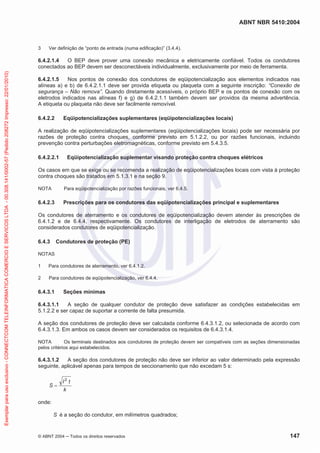 ABNT NBR 5410:2004
© ABNT 2004 Todos os direitos reservados 147
3 Ver definição de “ponto de entrada (numa edificação)” (3.4.4).
6.4.2.1.4 O BEP deve prover uma conexão mecânica e eletricamente confiável. Todos os condutores
conectados ao BEP devem ser desconectáveis individualmente, exclusivamente por meio de ferramenta.
6.4.2.1.5 Nos pontos de conexão dos condutores de eqüipotencialização aos elementos indicados nas
alíneas a) e b) de 6.4.2.1.1 deve ser provida etiqueta ou plaqueta com a seguinte inscrição: “Conexão de
segurança – Não remova”. Quando diretamente acessíveis, o próprio BEP e os pontos de conexão com os
eletrodos indicados nas alíneas f) e g) de 6.4.2.1.1 também devem ser providos da mesma advertência.
A etiqueta ou plaqueta não deve ser facilmente removível.
6.4.2.2 Eqüipotencializações suplementares (eqüipotencializações locais)
A realização de eqüipotencializações suplementares (eqüipotencializações locais) pode ser necessária por
razões de proteção contra choques, conforme previsto em 5.1.2.2, ou por razões funcionais, incluindo
prevenção contra perturbações eletromagnéticas, conforme previsto em 5.4.3.5.
6.4.2.2.1 Eqüipotencialização suplementar visando proteção contra choques elétricos
Os casos em que se exige ou se recomenda a realização de eqüipotencializações locais com vista à proteção
contra choques são tratados em 5.1.3.1 e na seção 9.
NOTA Para eqüipotencialização por razões funcionais, ver 6.4.5.
6.4.2.3 Prescrições para os condutores das eqüipotencializações principal e suplementares
Os condutores de aterramento e os condutores de eqüipotencialização devem atender às prescrições de
6.4.1.2 e de 6.4.4, respectivamente. Os condutores de interligação de eletrodos de aterramento são
considerados condutores de eqüipotencialização.
6.4.3 Condutores de proteção (PE)
NOTAS
1 Para condutores de aterramento, ver 6.4.1.2.
2 Para condutores de eqüipotencialização, ver 6.4.4.
6.4.3.1 Seções mínimas
6.4.3.1.1 A seção de qualquer condutor de proteção deve satisfazer as condições estabelecidas em
5.1.2.2 e ser capaz de suportar a corrente de falta presumida.
A seção dos condutores de proteção deve ser calculada conforme 6.4.3.1.2, ou selecionada de acordo com
6.4.3.1.3. Em ambos os casos devem ser considerados os requisitos de 6.4.3.1.4.
NOTA Os terminais destinados aos condutores de proteção devem ser compatíveis com as seções dimensionadas
pelos critérios aqui estabelecidos.
6.4.3.1.2 A seção dos condutores de proteção não deve ser inferior ao valor determinado pela expressão
seguinte, aplicável apenas para tempos de seccionamento que não excedam 5 s:
k
tI
S
2
onde:
S é a seção do condutor, em milímetros quadrados;
Exemplarparausoexclusivo-CONNECTCOMTELEINFORMATICACOMERCIOESERVICOSLTDA-00.308.141/0002-57(Pedido208272Impresso:22/01/2010)
 
