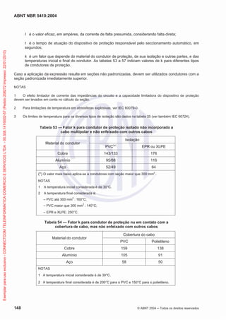 ABNT NBR 5410:2004
148 © ABNT 2004 Todos os direitos reservados
I é o valor eficaz, em ampères, da corrente de falta presumida, considerando falta direta;
t é o tempo de atuação do dispositivo de proteção responsável pelo seccionamento automático, em
segundos;
k é um fator que depende do material do condutor de proteção, de sua isolação e outras partes, e das
temperaturas inicial e final do condutor. As tabelas 53 a 57 indicam valores de k para diferentes tipos
de condutores de proteção.
Caso a aplicação da expressão resulte em seções não padronizadas, devem ser utilizados condutores com a
seção padronizada imediatamente superior.
NOTAS
1 O efeito limitador de corrente das impedâncias do circuito e a capacidade limitadora do dispositivo de proteção
devem ser levados em conta no cálculo da seção.
2 Para limitações de temperatura em atmosferas explosivas, ver IEC 60079-0.
3 Os limites de temperatura para os diversos tipos de isolação são dados na tabela 35 (ver também IEC 60724).
Tabela 53 — Fator k para condutor de proteção isolado não incorporado a
cabo multipolar e não enfeixado com outros cabos
Material do condutor
Isolação
PVC(
*)
EPR ou XLPE
Cobre 143/133 176
Alumínio 95/88 116
Aço 52/49 64
(*) O valor mais baixo aplica-se a condutores com seção maior que 300 mm
2
.
NOTAS
1 A temperatura inicial considerada é de 30°C.
2 A temperatura final considerada é:
– PVC até 300 mm2
: 160°C;
– PVC maior que 300 mm2
: 140°C;
– EPR e XLPE: 250°C.
Tabela 54 — Fator k para condutor de proteção nu em contato com a
cobertura de cabo, mas não enfeixado com outros cabos
Material do condutor
Cobertura do cabo
PVC Polietileno
Cobre 159 138
Alumínio 105 91
Aço 58 50
NOTAS
1 A temperatura inicial considerada é de 30°C.
2 A temperatura final considerada é de 200°C para o PVC e 150°C para o polietileno.
Exemplarparausoexclusivo-CONNECTCOMTELEINFORMATICACOMERCIOESERVICOSLTDA-00.308.141/0002-57(Pedido208272Impresso:22/01/2010)
 