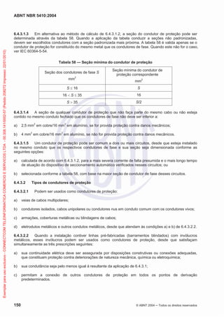 ABNT NBR 5410:2004
150 © ABNT 2004 Todos os direitos reservados
6.4.3.1.3 Em alternativa ao método de cálculo de 6.4.3.1.2, a seção do condutor de proteção pode ser
determinada através da tabela 58. Quando a aplicação da tabela conduzir a seções não padronizadas,
devem ser escolhidos condutores com a seção padronizada mais próxima. A tabela 58 é valida apenas se o
condutor de proteção for constituído do mesmo metal que os condutores de fase. Quando este não for o caso,
ver IEC 60364-5-54.
Tabela 58 — Seção mínima do condutor de proteção
Seção dos condutores de fase S
mm2
Seção mínima do condutor de
proteção correspondente
mm2
S 16 S
16 S 35 16
S 35 S/2
6.4.3.1.4 A seção de qualquer condutor de proteção que não faça parte do mesmo cabo ou não esteja
contido no mesmo conduto fechado que os condutores de fase não deve ser inferior a:
a) 2,5 mm2
em cobre/16 mm2
em alumínio, se for provida proteção contra danos mecânicos;
b) 4 mm2
em cobre/16 mm2
em alumínio, se não for provida proteção contra danos mecânicos.
6.4.3.1.5 Um condutor de proteção pode ser comum a dois ou mais circuitos, desde que esteja instalado
no mesmo conduto que os respectivos condutores de fase e sua seção seja dimensionada conforme as
seguintes opções:
a) calculada de acordo com 6.4.3.1.2, para a mais severa corrente de falta presumida e o mais longo tempo
de atuação do dispositivo de seccionamento automático verificados nesses circuitos; ou
b) selecionada conforme a tabela 58, com base na maior seção de condutor de fase desses circuitos.
6.4.3.2 Tipos de condutores de proteção
6.4.3.2.1 Podem ser usados como condutores de proteção:
a) veias de cabos multipolares;
b) condutores isolados, cabos unipolares ou condutores nus em conduto comum com os condutores vivos;
c) armações, coberturas metálicas ou blindagens de cabos;
d) eletrodutos metálicos e outros condutos metálicos, desde que atendam às condições a) e b) de 6.4.3.2.2.
6.4.3.2.2 Quando a instalação contiver linhas pré-fabricadas (barramentos blindados) com invólucros
metálicos, esses invólucros podem ser usados como condutores de proteção, desde que satisfaçam
simultaneamente as três prescrições seguintes:
a) sua continuidade elétrica deve ser assegurada por disposições construtivas ou conexões adequadas,
que constituam proteção contra deteriorações de natureza mecânica, química ou eletroquímica;
b) sua condutância seja pelo menos igual à resultante da aplicação de 6.4.3.1;
c) permitam a conexão de outros condutores de proteção em todos os pontos de derivação
predeterminados.
Exemplarparausoexclusivo-CONNECTCOMTELEINFORMATICACOMERCIOESERVICOSLTDA-00.308.141/0002-57(Pedido208272Impresso:22/01/2010)
 