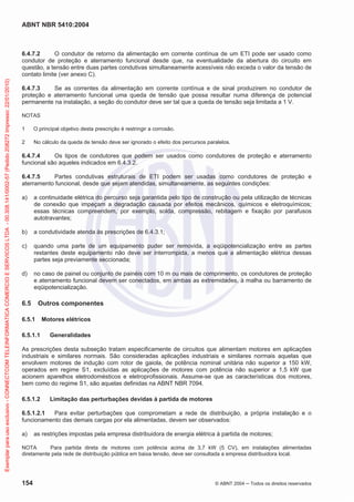 ABNT NBR 5410:2004
154 © ABNT 2004 Todos os direitos reservados
6.4.7.2 O condutor de retorno da alimentação em corrente contínua de um ETI pode ser usado como
condutor de proteção e aterramento funcional desde que, na eventualidade da abertura do circuito em
questão, a tensão entre duas partes condutivas simultaneamente acessíveis não exceda o valor da tensão de
contato limite (ver anexo C).
6.4.7.3 Se as correntes da alimentação em corrente contínua e de sinal produzirem no condutor de
proteção e aterramento funcional uma queda de tensão que possa resultar numa diferença de potencial
permanente na instalação, a seção do condutor deve ser tal que a queda de tensão seja limitada a 1 V.
NOTAS
1 O principal objetivo desta prescrição é restringir a corrosão.
2 No cálculo da queda de tensão deve ser ignorado o efeito dos percursos paralelos.
6.4.7.4 Os tipos de condutores que podem ser usados como condutores de proteção e aterramento
funcional são aqueles indicados em 6.4.3.2.
6.4.7.5 Partes condutivas estruturais de ETI podem ser usadas como condutores de proteção e
aterramento funcional, desde que sejam atendidas, simultaneamente, as seguintes condições:
a) a continuidade elétrica do percurso seja garantida pelo tipo de construção ou pela utilização de técnicas
de conexão que impeçam a degradação causada por efeitos mecânicos, químicos e eletroquímicos;
essas técnicas compreendem, por exemplo, solda, compressão, rebitagem e fixação por parafusos
autotravantes;
b) a condutividade atenda às prescrições de 6.4.3.1;
c) quando uma parte de um equipamento puder ser removida, a eqüipotencialização entre as partes
restantes deste equipamento não deve ser interrompida, a menos que a alimentação elétrica dessas
partes seja previamente seccionada;
d) no caso de painel ou conjunto de painéis com 10 m ou mais de comprimento, os condutores de proteção
e aterramento funcional devem ser conectados, em ambas as extremidades, à malha ou barramento de
eqüipotencialização.
6.5 Outros componentes
6.5.1 Motores elétricos
6.5.1.1 Generalidades
As prescrições desta subseção tratam especificamente de circuitos que alimentam motores em aplicações
industriais e similares normais. São consideradas aplicações industriais e similares normais aquelas que
envolvem motores de indução com rotor de gaiola, de potência nominal unitária não superior a 150 kW,
operados em regime S1, excluídas as aplicações de motores com potência não superior a 1,5 kW que
acionem aparelhos eletrodomésticos e eletroprofissionais. Assume-se que as características dos motores,
bem como do regime S1, são aquelas definidas na ABNT NBR 7094.
6.5.1.2 Limitação das perturbações devidas à partida de motores
6.5.1.2.1 Para evitar perturbações que comprometam a rede de distribuição, a própria instalação e o
funcionamento das demais cargas por ela alimentadas, devem ser observados:
a) as restrições impostas pela empresa distribuidora de energia elétrica à partida de motores;
NOTA Para partida direta de motores com potência acima de 3,7 kW (5 CV), em instalações alimentadas
diretamente pela rede de distribuição pública em baixa tensão, deve ser consultada a empresa distribuidora local.
Exemplarparausoexclusivo-CONNECTCOMTELEINFORMATICACOMERCIOESERVICOSLTDA-00.308.141/0002-57(Pedido208272Impresso:22/01/2010)
 