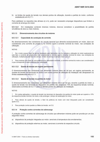 ABNT NBR 5410:2004
© ABNT 2004 Todos os direitos reservados 155
b) os limites de queda de tensão nos demais pontos de utilização, durante a partida do motor, conforme
estabelecido em 6.2.7.1.
Para satisfazer os requisitos das alíneas a) e b), pode ser necessário empregar dispositivos que limitem a
corrente de arranque do motor.
6.5.1.2.2 Em instalações contendo diversos motores, deve-se considerar a possibilidade de partida
simultânea de dois ou mais motores.
6.5.1.3 Dimensionamento dos circuitos de motores
6.5.1.3.1 Capacidade de condução de corrente
No dimensionamento dos condutores do circuito terminal que alimenta exclusivamente um motor, deve ser
considerada uma corrente de projeto IB no mínimo igual à corrente nominal do motor, nas condições de
utilização.
NOTAS
1 Se o motor possuir fator de serviço declarado pelo fabricante e se for prevista a utilização do motor explorando-se
este fator, a corrente de projeto deve ser considerada no mínimo igual à corrente nominal do motor, nas condições de
utilização, multiplicada pelo fator de serviço. O fator de serviço é sempre maior que um.
2 Para motores com mais de uma potência e/ou velocidade nominais, a corrente nominal do motor a ser considerada é
a que corresponde à maior potência e/ou velocidade.
6.5.1.3.2 Queda de tensão em regime permanente
O dimensionamento dos condutores que alimentam motores deve ser tal que, em regime permanente, as
quedas de tensão nos terminais do motor e em outros pontos de utilização da instalação não ultrapassem os
limites estabelecidos em 6.2.7.1.
6.5.1.3.3 Queda de tensão na partida do motor
O dimensionamento dos condutores que alimentam motores deve ser tal que, durante a partida do motor, a
queda de tensão nos terminais do dispositivo de partida não ultrapasse 10% da respectiva tensão nominal,
observados os limites de 6.2.7.1 para os demais pontos de utilização da instalação.
NOTAS
1 Em certas aplicações, a queda de tensão nos terminais do dispositivo de partida do motor pode ser superior a 10%
da respectiva tensão nominal, de modo a não prolongar o tempo de aceleração do motor.
2 Para cálculo da queda de tensão, o fator de potência do motor com rotor bloqueado pode ser considerado
igual a 0,3.
3 Para proteção contra quedas ou faltas de tensão, ver 5.5.
6.5.1.4 Proteção contra correntes de sobrecarga
A proteção contra correntes de sobrecarga de circuitos que alimentam motores pode ser provida por um dos
seguintes meios:
a) dispositivos de proteção integrados ao motor, sensíveis à temperatura dos enrolamentos;
b) dispositivos de proteção externos ao motor, sensíveis à corrente do respectivo circuito.
Exemplarparausoexclusivo-CONNECTCOMTELEINFORMATICACOMERCIOESERVICOSLTDA-00.308.141/0002-57(Pedido208272Impresso:22/01/2010)
 