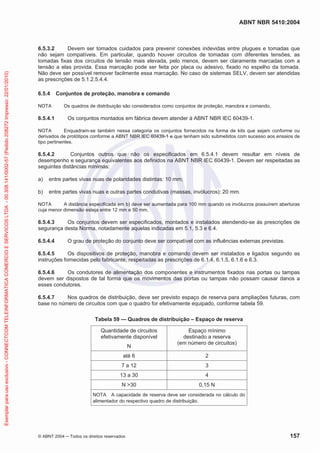 ABNT NBR 5410:2004
© ABNT 2004 Todos os direitos reservados 157
6.5.3.2 Devem ser tomados cuidados para prevenir conexões indevidas entre plugues e tomadas que
não sejam compatíveis. Em particular, quando houver circuitos de tomadas com diferentes tensões, as
tomadas fixas dos circuitos de tensão mais elevada, pelo menos, devem ser claramente marcadas com a
tensão a elas provida. Essa marcação pode ser feita por placa ou adesivo, fixado no espelho da tomada.
Não deve ser possível remover facilmente essa marcação. No caso de sistemas SELV, devem ser atendidas
as prescrições de 5.1.2.5.4.4.
6.5.4 Conjuntos de proteção, manobra e comando
NOTA Os quadros de distribuição são considerados como conjuntos de proteção, manobra e comando.
6.5.4.1 Os conjuntos montados em fábrica devem atender à ABNT NBR IEC 60439-1.
NOTA Enquadram-se também nessa categoria os conjuntos fornecidos na forma de kits que sejam conforme ou
derivados de protótipos conforme a ABNT NBR IEC 60439-1 e que tenham sido submetidos com sucesso aos ensaios de
tipo pertinentes.
6.5.4.2 Conjuntos outros que não os especificados em 6.5.4.1 devem resultar em níveis de
desempenho e segurança equivalentes aos definidos na ABNT NBR IEC 60439-1. Devem ser respeitadas as
seguintes distâncias mínimas:
a) entre partes vivas nuas de polaridades distintas: 10 mm;
b) entre partes vivas nuas e outras partes condutivas (massas, invólucros): 20 mm.
NOTA A distância especificada em b) deve ser aumentada para 100 mm quando os invólucros possuírem aberturas
cuja menor dimensão esteja entre 12 mm e 50 mm.
6.5.4.3 Os conjuntos devem ser especificados, montados e instalados atendendo-se às prescrições de
segurança desta Norma, notadamente aquelas indicadas em 5.1, 5.3 e 6.4.
6.5.4.4 O grau de proteção do conjunto deve ser compatível com as influências externas previstas.
6.5.4.5 Os dispositivos de proteção, manobra e comando devem ser instalados e ligados segundo as
instruções fornecidas pelo fabricante, respeitadas as prescrições de 6.1.4, 6.1.5, 6.1.6 e 6.3.
6.5.4.6 Os condutores de alimentação dos componentes e instrumentos fixados nas portas ou tampas
devem ser dispostos de tal forma que os movimentos das portas ou tampas não possam causar danos a
esses condutores.
6.5.4.7 Nos quadros de distribuição, deve ser previsto espaço de reserva para ampliações futuras, com
base no número de circuitos com que o quadro for efetivamente equipado, conforme tabela 59.
Tabela 59 — Quadros de distribuição – Espaço de reserva
Quantidade de circuitos
efetivamente disponível
N
Espaço mínimo
destinado a reserva
(em número de circuitos)
até 6 2
7 a 12 3
13 a 30 4
N >30 0,15 N
NOTA A capacidade de reserva deve ser considerada no cálculo do
alimentador do respectivo quadro de distribuição.
Exemplarparausoexclusivo-CONNECTCOMTELEINFORMATICACOMERCIOESERVICOSLTDA-00.308.141/0002-57(Pedido208272Impresso:22/01/2010)
 