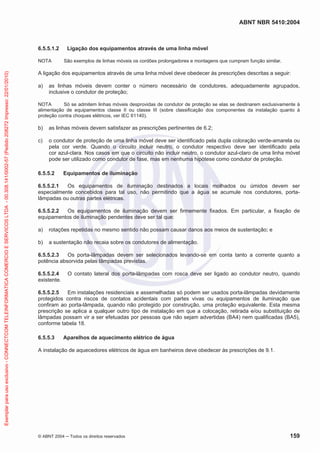 ABNT NBR 5410:2004
© ABNT 2004 Todos os direitos reservados 159
6.5.5.1.2 Ligação dos equipamentos através de uma linha móvel
NOTA São exemplos de linhas móveis os cordões prolongadores e montagens que cumpram função similar.
A ligação dos equipamentos através de uma linha móvel deve obedecer às prescrições descritas a seguir:
a) as linhas móveis devem conter o número necessário de condutores, adequadamente agrupados,
inclusive o condutor de proteção;
NOTA Só se admitem linhas móveis desprovidas de condutor de proteção se elas se destinarem exclusivamente à
alimentação de equipamentos classe II ou classe III (sobre classificação dos componentes da instalação quanto à
proteção contra choques elétricos, ver IEC 61140).
b) as linhas móveis devem satisfazer as prescrições pertinentes de 6.2;
c) o condutor de proteção de uma linha móvel deve ser identificado pela dupla coloração verde-amarela ou
pela cor verde. Quando o circuito incluir neutro, o condutor respectivo deve ser identificado pela
cor azul-clara. Nos casos em que o circuito não incluir neutro, o condutor azul-claro de uma linha móvel
pode ser utilizado como condutor de fase, mas em nenhuma hipótese como condutor de proteção.
6.5.5.2 Equipamentos de iluminação
6.5.5.2.1 Os equipamentos de iluminação destinados a locais molhados ou úmidos devem ser
especialmente concebidos para tal uso, não permitindo que a água se acumule nos condutores, porta-
lâmpadas ou outras partes elétricas.
6.5.5.2.2 Os equipamentos de iluminação devem ser firmemente fixados. Em particular, a fixação de
equipamentos de iluminação pendentes deve ser tal que:
a) rotações repetidas no mesmo sentido não possam causar danos aos meios de sustentação; e
b) a sustentação não recaia sobre os condutores de alimentação.
6.5.5.2.3 Os porta-lâmpadas devem ser selecionados levando-se em conta tanto a corrente quanto a
potência absorvida pelas lâmpadas previstas.
6.5.5.2.4 O contato lateral dos porta-lâmpadas com rosca deve ser ligado ao condutor neutro, quando
existente.
6.5.5.2.5 Em instalações residenciais e assemelhadas só podem ser usados porta-lâmpadas devidamente
protegidos contra riscos de contatos acidentais com partes vivas ou equipamentos de iluminação que
confiram ao porta-lâmpada, quando não protegido por construção, uma proteção equivalente. Esta mesma
prescrição se aplica a qualquer outro tipo de instalação em que a colocação, retirada e/ou substituição de
lâmpadas possam vir a ser efetuadas por pessoas que não sejam advertidas (BA4) nem qualificadas (BA5),
conforme tabela 18.
6.5.5.3 Aparelhos de aquecimento elétrico de água
A instalação de aquecedores elétricos de água em banheiros deve obedecer às prescrições de 9.1.
Exemplarparausoexclusivo-CONNECTCOMTELEINFORMATICACOMERCIOESERVICOSLTDA-00.308.141/0002-57(Pedido208272Impresso:22/01/2010)
 