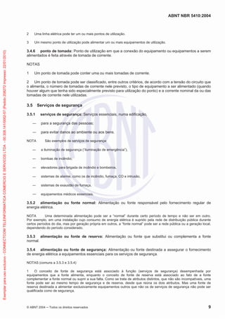 ABNT NBR 5410:2004
© ABNT 2004 Todos os direitos reservados 9
2 Uma linha elétrica pode ter um ou mais pontos de utilização.
3 Um mesmo ponto de utilização pode alimentar um ou mais equipamentos de utilização.
3.4.6 ponto de tomada: Ponto de utilização em que a conexão do equipamento ou equipamentos a serem
alimentados é feita através de tomada de corrente.
NOTAS
1 Um ponto de tomada pode conter uma ou mais tomadas de corrente.
2 Um ponto de tomada pode ser classificado, entre outros critérios, de acordo com a tensão do circuito que
o alimenta, o número de tomadas de corrente nele previsto, o tipo de equipamento a ser alimentado (quando
houver algum que tenha sido especialmente previsto para utilização do ponto) e a corrente nominal da ou das
tomadas de corrente nele utilizadas.
3.5 Serviços de segurança
3.5.1 serviços de segurança: Serviços essenciais, numa edificação,
para a segurança das pessoas;
para evitar danos ao ambiente ou aos bens.
NOTA São exemplos de serviços de segurança:
a iluminação de segurança (“iluminação de emergência”),
bombas de incêndio,
elevadores para brigada de incêndio e bombeiros,
sistemas de alarme, como os de incêndio, fumaça, CO e intrusão,
sistemas de exaustão de fumaça,
equipamentos médicos essenciais.
3.5.2 alimentação ou fonte normal: Alimentação ou fonte responsável pelo fornecimento regular de
energia elétrica.
NOTA Uma determinada alimentação pode ser a “normal” durante certo período de tempo e não ser em outro.
Por exemplo, em uma instalação cujo consumo de energia elétrica é suprido pela rede de distribuição pública durante
certos períodos do dia, mas por geração própria em outros, a “fonte normal” pode ser a rede pública ou a geração local,
dependendo do período considerado.
3.5.3 alimentação ou fonte de reserva: Alimentação ou fonte que substitui ou complementa a fonte
normal.
3.5.4 alimentação ou fonte de segurança: Alimentação ou fonte destinada a assegurar o fornecimento
de energia elétrica a equipamentos essenciais para os serviços de segurança.
NOTAS (comuns a 3.5.3 e 3.5.4)
1 O conceito de fonte de segurança está associado à função (serviços de segurança) desempenhada por
equipamentos que a fonte alimenta, enquanto o conceito de fonte de reserva está associado ao fato de a fonte
complementar a fonte normal ou suprir a sua falta. Como se trata de atributos distintos, que não são incompatíveis, uma
fonte pode ser ao mesmo tempo de segurança e de reserva, desde que reúna os dois atributos. Mas uma fonte de
reserva destinada a alimentar exclusivamente equipamentos outros que não os de serviços de segurança não pode ser
qualificada como de segurança.
Exemplarparausoexclusivo-CONNECTCOMTELEINFORMATICACOMERCIOESERVICOSLTDA-00.308.141/0002-57(Pedido208272Impresso:22/01/2010)
 