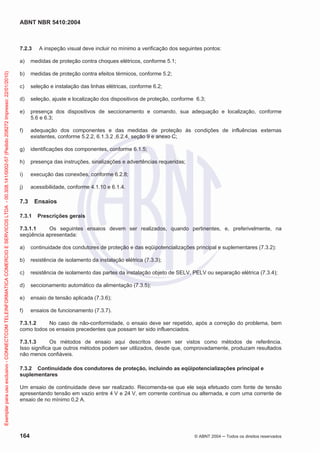 ABNT NBR 5410:2004
164 © ABNT 2004 Todos os direitos reservados
7.2.3 A inspeção visual deve incluir no mínimo a verificação dos seguintes pontos:
a) medidas de proteção contra choques elétricos, conforme 5.1;
b) medidas de proteção contra efeitos térmicos, conforme 5.2;
c) seleção e instalação das linhas elétricas, conforme 6.2;
d) seleção, ajuste e localização dos dispositivos de proteção, conforme 6.3;
e) presença dos dispositivos de seccionamento e comando, sua adequação e localização, conforme
5.6 e 6.3;
f) adequação dos componentes e das medidas de proteção às condições de influências externas
existentes, conforme 5.2.2, 6.1.3.2 ,6.2.4, seção 9 e anexo C;
g) identificações dos componentes, conforme 6.1.5;
h) presença das instruções, sinalizações e advertências requeridas;
i) execução das conexões, conforme 6.2.8;
j) acessibilidade, conforme 4.1.10 e 6.1.4.
7.3 Ensaios
7.3.1 Prescrições gerais
7.3.1.1 Os seguintes ensaios devem ser realizados, quando pertinentes, e, preferivelmente, na
seqüência apresentada:
a) continuidade dos condutores de proteção e das eqüipotencializações principal e suplementares (7.3.2):
b) resistência de isolamento da instalação elétrica (7.3.3);
c) resistência de isolamento das partes da instalação objeto de SELV, PELV ou separação elétrica (7.3.4);
d) seccionamento automático da alimentação (7.3.5);
e) ensaio de tensão aplicada (7.3.6);
f) ensaios de funcionamento (7.3.7).
7.3.1.2 No caso de não-conformidade, o ensaio deve ser repetido, após a correção do problema, bem
como todos os ensaios precedentes que possam ter sido influenciados.
7.3.1.3 Os métodos de ensaio aqui descritos devem ser vistos como métodos de referência.
Isso significa que outros métodos podem ser utilizados, desde que, comprovadamente, produzam resultados
não menos confiáveis.
7.3.2 Continuidade dos condutores de proteção, incluindo as eqüipotencializações principal e
suplementares
Um ensaio de continuidade deve ser realizado. Recomenda-se que ele seja efetuado com fonte de tensão
apresentando tensão em vazio entre 4 V e 24 V, em corrente contínua ou alternada, e com uma corrente de
ensaio de no mínimo 0,2 A.
Exemplarparausoexclusivo-CONNECTCOMTELEINFORMATICACOMERCIOESERVICOSLTDA-00.308.141/0002-57(Pedido208272Impresso:22/01/2010)
 