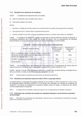 ABNT NBR 5410:2004
© ABNT 2004 Todos os direitos reservados 165
7.3.3 Resistência de isolamento da instalação
7.3.3.1 A resistência de isolamento deve ser medida:
a) entre os condutores vivos, tomados dois a dois; e
b) entre cada condutor vivo e terra.
NOTAS
1 Na prática, a medição de que trata a alínea a) só é possível antes da conexão dos equipamentos de utilização.
2 Nos esquemas TN-C o condutor PEN é considerado parte da terra.
3 Durante a medição de que trata a alínea b), os condutores de fase e o condutor neutro podem ser interligados.
7.3.3.2 A resistência de isolamento, medida com a tensão de ensaio pertinente indicada na tabela 60, é
considerada satisfatória se o valor medido no circuito sob ensaio, com os equipamentos de utilização
desconectados, for igual ou superior aos valores mínimos especificados na mesma tabela.
Tabela 60 — Valores mínimos de resistência de isolamento
Tensão nominal do circuito
V
Tensão de ensaio
(V em corrente
contínua)
Resistência de
isolamento
M
SELV e extrabaixa tensão funcional, quando o circuito for
alimentado por um transformador de segurança (5.1.2.5.3.2) e
atender aos requisitos de 5.1.2.5.4
250 0,25
Até 500 V, inclusive, com exceção do caso acima 500 0,5
Acima de 500 V 1 000 1,0
7.3.3.3 As medições devem ser realizadas com corrente contínua. O equipamento de ensaio deve ser
capaz de fornecer a tensão de ensaio especificada na tabela 60 com uma corrente de 1 mA.
7.3.3.4 Quando o circuito incluir dispositivos eletrônicos, o ensaio deve se limitar apenas à medição entre a
terra, de um lado, e a todos os demais condutores interligados, de outro.
NOTA Esta precaução é necessária para evitar danos aos dispositivos eletrônicos.
7.3.4 Resistência de isolamento aplicável a SELV, PELV e separação elétrica
A isolação básica e a separação de proteção implícitas no uso de SELV ou PELV (conforme 5.1.2.5) e no uso
da separação elétrica individual (conforme 5.1.2.4) devem ser verificadas por medição da resistência de
isolamento. Os valores de resistência de isolamento obtidos devem ser iguais ou superiores aos valores
mínimos especificados na tabela 60.
NOTA A medição deve ser efetuada, sempre que possível, com os equipamentos de utilização conectados.
7.3.5 Verificação das condições de proteção por eqüipotencialização e seccionamento automático
da alimentação
NOTA Para efeito das providências aqui especificadas, assume-se que a continuidade dos condutores de proteção
já tenha sido verificada, conforme 7.3.2.
Exemplarparausoexclusivo-CONNECTCOMTELEINFORMATICACOMERCIOESERVICOSLTDA-00.308.141/0002-57(Pedido208272Impresso:22/01/2010)
 