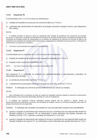 ABNT NBR 5410:2004
166 © ABNT 2004 Todos os direitos reservados
7.3.5.1 Esquemas TN
A conformidade com 5.1.2.2.4.2-d) deve ser verificada por:
a) medição da impedância do percurso da corrente de falta (ver 7.3.5.5); e
b) verificação das características do dispositivo de proteção associado (inspeção visual e, para dispositivos
DR, ensaio).
NOTAS
1 A medição indicada na alínea a) pode ser substituída pela medição da resistência dos condutores de proteção
(ver anexo L). Mas tanto a medição da impedância do percurso da corrente de falta quanto a medição da resistência dos
condutores de proteção podem ser dispensadas se os cálculos da impedância do percurso da corrente de falta ou da
resistência dos condutores de proteção forem disponíveis e a disposição da instalação for tal que permita a verificação do
comprimento e da seção dos condutores.
2 Ver anexo H para exemplos de ensaios em dispositivos DR.
7.3.5.2 Esquemas TT
A conformidade com os requisitos de 5.1.2.2.4.3-b) deve ser verificada por:
a) medição da resistência de aterramento das massas da instalação (ver 7.3.5.4); e
b) inspeção visual e ensaio dos dispositivos DR.
NOTA Ver anexo H para exemplos de ensaios em dispositivos DR.
7.3.5.3 Esquemas IT
Nos esquemas IT, a verificação da proteção por eqüipotencialização e seccionamento automático da
alimentação deve abranger:
a) a corrente de primeira falta, conforme 7.3.5.3.1; e
b) o atendimento às prescrições referentes à situação de dupla falta, conforme 7.3.5.3.2.
7.3.5.3.1 A verificação da corrente de primeira falta deve ser por cálculo ou medição.
NOTAS
1 Essa verificação não é necessária se todas as massas da instalação estiverem ligadas ao eletrodo de aterramento
da alimentação (o que pressupõe alimentação aterrada por meio de impedância).
2 A medição, em particular, torna-se necessária apenas quando não for possível o cálculo, devido ao
desconhecimento dos parâmetros envolvidos. Na realização da medição, devem ser tomadas precauções para evitar os
perigos decorrentes de uma dupla falta.
7.3.5.3.2 A verificação das condições de proteção em caso de dupla falta comporta duas possibilidades:
a) quando a situação do aterramento das massas for tal que a ocorrência de uma segunda falta resulte em
situação análoga à do esquema TN, as verificações a serem efetuadas são aquelas descritas nas
alíneas a) e b) de 7.3.5.1, devendo o resultado ser conforme 5.1.2.2.4.4-e);
b) quando a situação do aterramento das massas for tal que a ocorrência de uma segunda falta resulte em
situação análoga à do esquema TT, as verificações a serem efetuadas são aquelas descritas em 7.3.5.2.
Exemplarparausoexclusivo-CONNECTCOMTELEINFORMATICACOMERCIOESERVICOSLTDA-00.308.141/0002-57(Pedido208272Impresso:22/01/2010)
 