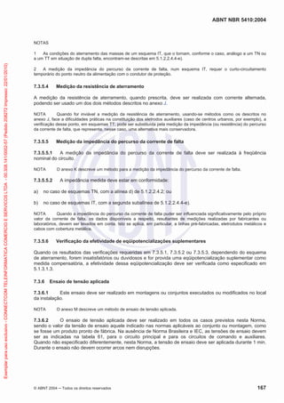 ABNT NBR 5410:2004
© ABNT 2004 Todos os direitos reservados 167
NOTAS
1 As condições do aterramento das massas de um esquema IT, que o tornam, conforme o caso, análogo a um TN ou
a um TT em situação de dupla falta, encontram-se descritas em 5.1.2.2.4.4-e).
2 A medição da impedância do percurso da corrente de falta, num esquema IT, requer o curto-circuitamento
temporário do ponto neutro da alimentação com o condutor de proteção.
7.3.5.4 Medição da resistência de aterramento
A medição da resistência de aterramento, quando prescrita, deve ser realizada com corrente alternada,
podendo ser usado um dos dois métodos descritos no anexo J.
NOTA Quando for inviável a medição da resistência de aterramento, usando-se métodos como os descritos no
anexo J, face a dificuldades práticas na constituição dos eletrodos auxiliares (caso de centros urbanos, por exemplo), a
verificação desse ponto, em esquemas TT, pode ser substituída pela medição da impedância (ou resistência) do percurso
da corrente de falta, que representa, nesse caso, uma alternativa mais conservadora.
7.3.5.5 Medição da impedância do percurso da corrente de falta
7.3.5.5.1 A medição da impedância do percurso da corrente de falta deve ser realizada à freqüência
nominal do circuito.
NOTA O anexo K descreve um método para a medição da impedância do percurso da corrente de falta.
7.3.5.5.2 A impedância medida deve estar em conformidade:
a) no caso de esquemas TN, com a alínea d) de 5.1.2.2.4.2; ou
b) no caso de esquemas IT, com a segunda subalínea de 5.1.2.2.4.4-e).
NOTA Quando a impedância do percurso da corrente de falta puder ser influenciada significativamente pelo próprio
valor da corrente de falta, os dados disponíveis a respeito, resultantes de medições realizadas por fabricantes ou
laboratórios, devem ser levados em conta. Isto se aplica, em particular, a linhas pré-fabricadas, eletrodutos metálicos e
cabos com cobertura metálica.
7.3.5.6 Verificação da efetividade de eqüipotencializações suplementares
Quando os resultados das verificações requeridas em 7.3.5.1, 7.3.5.2 ou 7.3.5.3, dependendo do esquema
de aterramento, forem insatisfatórios ou duvidosos e for provida uma eqüipotencialização suplementar como
medida compensatória, a efetividade dessa eqüipotencialização deve ser verificada como especificado em
5.1.3.1.3.
7.3.6 Ensaio de tensão aplicada
7.3.6.1 Este ensaio deve ser realizado em montagens ou conjuntos executados ou modificados no local
da instalação.
NOTA O anexo M descreve um método de ensaio de tensão aplicada.
7.3.6.2 O ensaio de tensão aplicada deve ser realizado em todos os casos previstos nesta Norma,
sendo o valor da tensão de ensaio aquele indicado nas normas aplicáveis ao conjunto ou montagem, como
se fosse um produto pronto de fábrica. Na ausência de Norma Brasileira e IEC, as tensões de ensaio devem
ser as indicadas na tabela 61, para o circuito principal e para os circuitos de comando e auxiliares.
Quando não especificado diferentemente, nesta Norma, a tensão de ensaio deve ser aplicada durante 1 min.
Durante o ensaio não devem ocorrer arcos nem disrupções.
Exemplarparausoexclusivo-CONNECTCOMTELEINFORMATICACOMERCIOESERVICOSLTDA-00.308.141/0002-57(Pedido208272Impresso:22/01/2010)
 