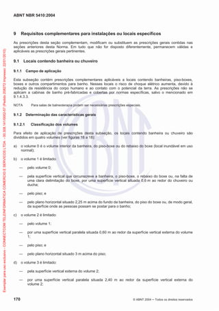 ABNT NBR 5410:2004
170 © ABNT 2004 Todos os direitos reservados
9 Requisitos complementares para instalações ou locais específicos
As prescrições desta seção complementam, modificam ou substituem as prescrições gerais contidas nas
seções anteriores desta Norma. Em tudo que não for disposto diferentemente, permanecem válidas e
aplicáveis as prescrições gerais pertinentes.
9.1 Locais contendo banheira ou chuveiro
9.1.1 Campo de aplicação
Esta subseção contém prescrições complementares aplicáveis a locais contendo banheiras, piso-boxes,
boxes e outros compartimentos para banho. Nesses locais o risco de choque elétrico aumenta, devido à
redução da resistência do corpo humano e ao contato com o potencial da terra. As prescrições não se
aplicam a cabinas de banho pré-fabricadas e cobertas por normas específicas, salvo o mencionado em
9.1.4.3.3.
NOTA Para salas de balneoterapia podem ser necessárias prescrições especiais.
9.1.2 Determinação das características gerais
9.1.2.1 Classificação dos volumes
Para efeito de aplicação de prescrições desta subseção, os locais contendo banheira ou chuveiro são
divididos em quatro volumes (ver figuras 16 a 18):
a) o volume 0 é o volume interior da banheira, do piso-boxe ou do rebaixo do boxe (local inundável em uso
normal);
b) o volume 1 é limitado:
pelo volume 0;
pela superfície vertical que circunscreve a banheira, o piso-boxe, o rebaixo do boxe ou, na falta de
uma clara delimitação do boxe, por uma superfície vertical situada 0,6 m ao redor do chuveiro ou
ducha;
pelo piso; e
pelo plano horizontal situado 2,25 m acima do fundo da banheira, do piso do boxe ou, de modo geral,
da superfície onde as pessoas possam se postar para o banho;
c) o volume 2 é limitado:
pelo volume 1;
por uma superfície vertical paralela situada 0,60 m ao redor da superfície vertical externa do volume
1;
pelo piso; e
pelo plano horizontal situado 3 m acima do piso;
d) o volume 3 é limitado:
pela superfície vertical externa do volume 2;
por uma superfície vertical paralela situada 2,40 m ao redor da superfície vertical externa do
volume 2;
Exemplarparausoexclusivo-CONNECTCOMTELEINFORMATICACOMERCIOESERVICOSLTDA-00.308.141/0002-57(Pedido208272Impresso:22/01/2010)
 