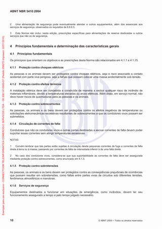 ABNT NBR 5410:2004
10 © ABNT 2004 Todos os direitos reservados
2 Uma alimentação de segurança pode eventualmente atender a outros equipamentos, além dos essenciais aos
serviços de segurança, observados os requisitos de 6.6.6.5.
3 Esta Norma não inclui, nesta edição, prescrições específicas para alimentações de reserva destinadas a outros
serviços que não os de segurança.
4 Princípios fundamentais e determinação das características gerais
4.1 Princípios fundamentais
Os princípios que orientam os objetivos e as prescrições desta Norma são relacionados em 4.1.1 a 4.1.15.
4.1.1 Proteção contra choques elétricos
As pessoas e os animais devem ser protegidos contra choques elétricos, seja o risco associado a contato
acidental com parte viva perigosa, seja a falhas que possam colocar uma massa acidentalmente sob tensão.
4.1.2 Proteção contra efeitos térmicos
A instalação elétrica deve ser concebida e construída de maneira a excluir qualquer risco de incêndio de
materiais inflamáveis, devido a temperaturas elevadas ou arcos elétricos. Além disso, em serviço normal, não
deve haver riscos de queimaduras para as pessoas e os animais.
4.1.3 Proteção contra sobrecorrentes
As pessoas, os animais e os bens devem ser protegidos contra os efeitos negativos de temperaturas ou
solicitações eletromecânicas excessivas resultantes de sobrecorrentes a que os condutores vivos possam ser
submetidos.
4.1.4 Circulação de correntes de falta
Condutores que não os condutores vivos e outras partes destinadas a escoar correntes de falta devem poder
suportar essas correntes sem atingir temperaturas excessivas.
NOTAS
1 Convém lembrar que tais partes estão sujeitas à circulação desde pequenas correntes de fuga a correntes de falta
direta à terra ou à massa, passando por correntes de falta de intensidade inferior à de uma falta direta.
2 No caso dos condutores vivos, considera-se que sua suportabilidade às correntes de falta deve ser assegurada
mediante proteção contra sobrecorrentes, como enunciado em 4.1.3.
4.1.5 Proteção contra sobretensões
As pessoas, os animais e os bens devem ser protegidos contra as conseqüências prejudiciais de ocorrências
que possam resultar em sobretensões, como faltas entre partes vivas de circuitos sob diferentes tensões,
fenômenos atmosféricos e manobras.
4.1.6 Serviços de segurança
Equipamentos destinados a funcionar em situações de emergência, como incêndios, devem ter seu
funcionamento assegurado a tempo e pelo tempo julgado necessário.
Exemplarparausoexclusivo-CONNECTCOMTELEINFORMATICACOMERCIOESERVICOSLTDA-00.308.141/0002-57(Pedido208272Impresso:22/01/2010)
 