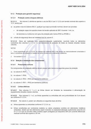 ABNT NBR 5410:2004
© ABNT 2004 Todos os direitos reservados 173
9.1.3 Proteção para garantir segurança
9.1.3.1 Proteção contra choques elétricos
9.1.3.1.1 No volume 0, admite-se apenas o uso de SELV (ver 5.1.2.5) com tensão nominal não superior a
12 V, sendo que:
a) as partes vivas do sistema SELV, qualquer que seja sua tensão nominal, devem ser providas:
de isolação capaz de suportar ensaio de tensão aplicada de 500 V durante 1 min; ou
de barreiras ou invólucros com grau de proteção pelo menos IP2X ou IPXXB; e
b) a fonte de segurança deve ser instalada fora do volume 0.
9.1.3.1.2 Deve ser realizada uma eqüipotencialização suplementar, reunindo todos os elementos
condutivos dos volumes 0, 1, 2 e 3 e os condutores de proteção de todas as massas situadas nesses
volumes.
NOTAS
1 Como especificado em 5.1.2.5.4.6, as massas dos sistemas SELV não devem ser intencionalmente conectadas à
terra, a condutores de proteção ou massas de outros circuitos e/ou a elementos condutivos.
2 Ver também 5.1.3.1.
9.1.4 Seleção e instalação dos componentes
9.1.4.1 Prescrições comuns
Os componentes da instalação elétrica devem possuir pelo menos os seguintes graus de proteção:
a) no volume 0: IPX7;
b) no volume 1: IPX4;
c) no volume 2: IPX3 – IPX5 (em banheiros públicos);
d) no volume 3: IPX1 – IPX5 (em banheiros públicos).
9.1.4.2 Linhas elétricas
9.1.4.2.1 Nos volumes 0, 1 e 2, as linhas devem ser limitadas às necessárias à alimentação de
equipamentos situados nesses volumes.
9.1.4.2.2 Nos volumes 0, 1 e 2, as linhas aparentes ou embutidas até uma profundidade de 5 cm devem
ser conforme 5.1.2.3.4.
9.1.4.2.3 No volume 3, podem ser utilizados os seguintes tipos de linha:
a) linhas aparentes ou embutidas conforme 5.1.2.3.4; ou
b) linhas constituídas por condutores isolados ou cabos unipolares contidos em eletrodutos metálicos
embutidos, desde que tais eletrodutos sejam incluídos na eqüipotencialização suplementar prescrita em
9.1.3.1.2 e que os circuitos neles contidos sejam protegidos por dispositivo DR com corrente diferencial-
residual nominal não superior a 30 mA.
Exemplarparausoexclusivo-CONNECTCOMTELEINFORMATICACOMERCIOESERVICOSLTDA-00.308.141/0002-57(Pedido208272Impresso:22/01/2010)
 