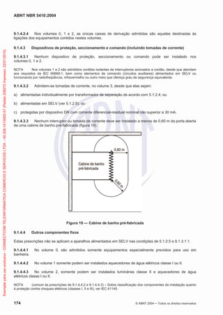 ABNT NBR 5410:2004
174 © ABNT 2004 Todos os direitos reservados
9.1.4.2.4 Nos volumes 0, 1 e 2, as únicas caixas de derivação admitidas são aquelas destinadas às
ligações dos equipamentos contidos nestes volumes.
9.1.4.3 Dispositivos de proteção, seccionamento e comando (incluindo tomadas de corrente)
9.1.4.3.1 Nenhum dispositivo de proteção, seccionamento ou comando pode ser instalado nos
volumes 0, 1 e 2.
NOTA Nos volumes 1 e 2 são admitidos cordões isolantes de interruptores acionados a cordão, desde que atendam
aos requisitos da IEC 60669-1, bem como elementos de comando (circuitos auxiliares) alimentados em SELV ou
funcionando por radiofreqüência, infravermelho ou outro meio que ofereça grau de segurança equivalente.
9.1.4.3.2 Admitem-se tomadas de corrente, no volume 3, desde que elas sejam:
a) alimentadas individualmente por transformador de separação de acordo com 5.1.2.4; ou
b) alimentadas em SELV (ver 5.1.2.5); ou
c) protegidas por dispositivo DR com corrente diferencial-residual nominal não superior a 30 mA.
9.1.4.3.3 Nenhum interruptor ou tomada de corrente deve ser instalado a menos de 0,60 m da porta aberta
de uma cabine de banho pré-fabricada (figura 19).
Figura 19 — Cabine de banho pré-fabricada
9.1.4.4 Outros componentes fixos
Estas prescrições não se aplicam a aparelhos alimentados em SELV nas condições de 5.1.2.5 e 9.1.3.1.1.
9.1.4.4.1 No volume 0, são admitidos somente equipamentos especialmente previstos para uso em
banheira.
9.1.4.4.2 No volume 1 somente podem ser instalados aquecedores de água elétricos classe I ou II.
9.1.4.4.3 No volume 2, somente podem ser instalados luminárias classe II e aquecedores de água
elétricos classe I ou II.
NOTA (comum às prescrições de 9.1.4.4.2 e 9.1.4.4.3) – Sobre classificação dos componentes da instalação quanto
à proteção contra choques elétricos (classes I, II e III), ver IEC 61140.
Exemplarparausoexclusivo-CONNECTCOMTELEINFORMATICACOMERCIOESERVICOSLTDA-00.308.141/0002-57(Pedido208272Impresso:22/01/2010)
 