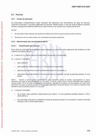 ABNT NBR 5410:2004
© ABNT 2004 Todos os direitos reservados 175
9.2 Piscinas
9.2.1 Campo de aplicação
As prescrições complementares desta subseção são aplicáveis aos reservatórios de água de piscinas,
incluindo os lava-pés, e às áreas adjacentes às piscinas. Nesses locais, o risco de choque elétrico aumenta,
devido à redução da resistência elétrica do corpo humano e ao contato com o potencial de terra.
NOTAS
1 As prescrições desta subseção são igualmente válidas para fontes nas quais pessoas possam adentrar.
2 Para piscinas de uso médico podem ser necessárias prescrições específicas.
9.2.2 Determinação das características gerais
9.2.2.1 Classificação dos volumes
Para efeito de aplicação de prescrições desta subseção, as piscinas e área adjacente são divididas em três
volumes (ver figuras 20 e 21):
a) o volume 0 é o volume interior do reservatório (da piscina e do lava-pés);
b) o volume 1 é limitado:
pelo volume 0;
pela superfície vertical situada a 2 m das bordas do reservatório;
pelo piso ou superfície na qual as pessoas possam vir a se postar; e
pelo plano horizontal situado 2,5 m acima do piso ou superfície na qual as pessoas possam vir a se
postar.
NOTA Quando a piscina possuir plataformas de salto, trampolins, blocos de partida, escorregadores ou outros
elementos nos quais as pessoas possam vir a se postar, o volume 1 deve incluir o volume delimitado pela superfície
vertical situada 1,50 m ao redor da plataforma, do trampolim, dos blocos de partida, do escorregador e/ou dos outros
elementos nos quais as pessoas possam vir a se postar e pelo plano horizontal situado 2,5 m acima da superfície mais
elevada na qual as pessoas possam vir a se postar.
c) o volume 2 é limitado:
de um lado, pela superfície vertical externa do volume 1 e uma superfície paralela situada a 1,50 m
desta última; e
por outro lado, pelo piso ou superfície na qual as pessoas possam vir a se postar e o plano horizontal
situado a 2,50 m acima desta última.
Exemplarparausoexclusivo-CONNECTCOMTELEINFORMATICACOMERCIOESERVICOSLTDA-00.308.141/0002-57(Pedido208272Impresso:22/01/2010)
 