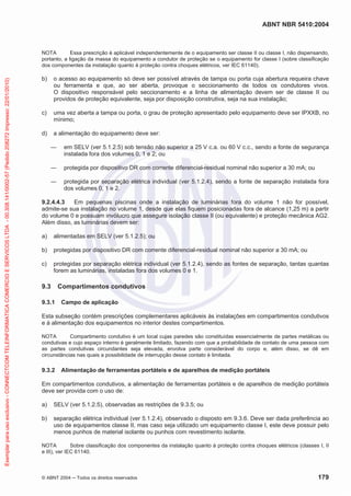 ABNT NBR 5410:2004
© ABNT 2004 Todos os direitos reservados 179
NOTA Essa prescrição é aplicável independentemente de o equipamento ser classe II ou classe I, não dispensando,
portanto, a ligação da massa do equipamento a condutor de proteção se o equipamento for classe I (sobre classificação
dos componentes da instalação quanto à proteção contra choques elétricos, ver IEC 61140).
b) o acesso ao equipamento só deve ser possível através de tampa ou porta cuja abertura requeira chave
ou ferramenta e que, ao ser aberta, provoque o seccionamento de todos os condutores vivos.
O dispositivo responsável pelo seccionamento e a linha de alimentação devem ser de classe II ou
providos de proteção equivalente, seja por disposição construtiva, seja na sua instalação;
c) uma vez aberta a tampa ou porta, o grau de proteção apresentado pelo equipamento deve ser IPXXB, no
mínimo;
d) a alimentação do equipamento deve ser:
em SELV (ver 5.1.2.5) sob tensão não superior a 25 V c.a. ou 60 V c.c., sendo a fonte de segurança
instalada fora dos volumes 0, 1 e 2; ou
protegida por dispositivo DR com corrente diferencial-residual nominal não superior a 30 mA; ou
protegida por separação elétrica individual (ver 5.1.2.4), sendo a fonte de separação instalada fora
dos volumes 0, 1 e 2.
9.2.4.4.3 Em pequenas piscinas onde a instalação de luminárias fora do volume 1 não for possível,
admite-se sua instalação no volume 1, desde que elas fiquem posicionadas fora de alcance (1,25 m) a partir
do volume 0 e possuam invólucro que assegure isolação classe II (ou equivalente) e proteção mecânica AG2.
Além disso, as luminárias devem ser:
a) alimentadas em SELV (ver 5.1.2.5); ou
b) protegidas por dispositivo DR com corrente diferencial-residual nominal não superior a 30 mA; ou
c) protegidas por separação elétrica individual (ver 5.1.2.4), sendo as fontes de separação, tantas quantas
forem as luminárias, instaladas fora dos volumes 0 e 1.
9.3 Compartimentos condutivos
9.3.1 Campo de aplicação
Esta subseção contém prescrições complementares aplicáveis às instalações em compartimentos condutivos
e à alimentação dos equipamentos no interior destes compartimentos.
NOTA Compartimento condutivo é um local cujas paredes são constituídas essencialmente de partes metálicas ou
condutivas e cujo espaço interno é geralmente limitado, fazendo com que a probabilidade de contato de uma pessoa com
as partes condutivas circundantes seja elevada, envolva parte considerável do corpo e, além disso, se dê em
circunstâncias nas quais a possibilidade de interrupção desse contato é limitada.
9.3.2 Alimentação de ferramentas portáteis e de aparelhos de medição portáteis
Em compartimentos condutivos, a alimentação de ferramentas portáteis e de aparelhos de medição portáteis
deve ser provida com o uso de:
a) SELV (ver 5.1.2.5), observadas as restrições de 9.3.5; ou
b) separação elétrica individual (ver 5.1.2.4), observado o disposto em 9.3.6. Deve ser dada preferência ao
uso de equipamentos classe II, mas caso seja utilizado um equipamento classe I, este deve possuir pelo
menos punhos de material isolante ou punhos com revestimento isolante.
NOTA Sobre classificação dos componentes da instalação quanto à proteção contra choques elétricos (classes I, II
e III), ver IEC 61140.
Exemplarparausoexclusivo-CONNECTCOMTELEINFORMATICACOMERCIOESERVICOSLTDA-00.308.141/0002-57(Pedido208272Impresso:22/01/2010)
 