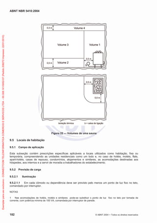 ABNT NBR 5410:2004
182 © ABNT 2004 Todos os direitos reservados
Figura 22 — Volumes de uma sauna
9.5 Locais de habitação
9.5.1 Campo de aplicação
Esta subseção contém prescrições específicas aplicáveis a locais utilizados como habitação, fixa ou
temporária, compreendendo as unidades residenciais como um todo e, no caso de hotéis, motéis, flats,
apart-hotéis, casas de repouso, condomínios, alojamentos e similares, as acomodações destinadas aos
hóspedes, aos internos e a servir de moradia a trabalhadores do estabelecimento.
9.5.2 Previsão de carga
9.5.2.1 Iluminação
9.5.2.1.1 Em cada cômodo ou dependência deve ser previsto pelo menos um ponto de luz fixo no teto,
comandado por interruptor.
NOTAS
1 Nas acomodações de hotéis, motéis e similares pode-se substituir o ponto de luz fixo no teto por tomada de
corrente, com potência mínima de 100 VA, comandada por interruptor de parede.
Exemplarparausoexclusivo-CONNECTCOMTELEINFORMATICACOMERCIOESERVICOSLTDA-00.308.141/0002-57(Pedido208272Impresso:22/01/2010)
 
