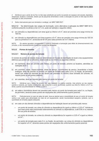 ABNT NBR 5410:2004
© ABNT 2004 Todos os direitos reservados 183
2 Admite-se que o ponto de luz fixo no teto seja substituído por ponto na parede em espaços sob escada, depósitos,
despensas, lavabos e varandas, desde que de pequenas dimensões e onde a colocação do ponto no teto seja de difícil
execução ou não conveniente.
3 Sobre interruptores para uso doméstico e análogo, ver ABNT NBR 6527.
9.5.2.1.2 Na determinação das cargas de iluminação, como alternativa à aplicação da ABNT NBR 5413,
conforme prescrito na alínea a) de 4.2.1.2.2, pode ser adotado o seguinte critério:
a) em cômodos ou dependências com área igual ou inferior a 6 m2
, deve ser prevista uma carga mínima de
100 VA;
b) em cômodo ou dependências com área superior a 6 m2
, deve ser prevista uma carga mínima de 100 VA
para os primeiros 6 m2
, acrescida de 60 VA para cada aumento de 4 m2
inteiros.
NOTA Os valores apurados correspondem à potência destinada a iluminação para efeito de dimensionamento dos
circuitos, e não necessariamente à potência nominal das lâmpadas.
9.5.2.2 Pontos de tomada
9.5.2.2.1 Número de pontos de tomada
O número de pontos de tomada deve ser determinado em função da destinação do local e dos equipamentos
elétricos que podem ser aí utilizados, observando-se no mínimo os seguintes critérios:
a) em banheiros, deve ser previsto pelo menos um ponto de tomada, próximo ao lavatório, atendidas as
restrições de 9.1;
b) em cozinhas, copas, copas-cozinhas, áreas de serviço, cozinha-área de serviço, lavanderias e locais
análogos, deve ser previsto no mínimo um ponto de tomada para cada 3,5 m, ou fração, de perímetro,
sendo que acima da bancada da pia devem ser previstas no mínimo duas tomadas de corrente, no
mesmo ponto ou em pontos distintos;
c) em varandas, deve ser previsto pelo menos um ponto de tomada;
NOTA Admite-se que o ponto de tomada não seja instalado na própria varanda, mas próximo ao seu acesso,
quando a varanda, por razões construtivas, não comportar o ponto de tomada, quando sua área for inferior a 2 m
2
ou,
ainda, quando sua profundidade for inferior a 0,80 m.
d) em salas e dormitórios devem ser previstos pelo menos um ponto de tomada para cada 5 m, ou fração,
de perímetro, devendo esses pontos ser espaçados tão uniformemente quanto possível;
NOTA Particularmente no caso de salas de estar, deve-se atentar para a possibilidade de que um ponto de tomada
venha a ser usado para alimentação de mais de um equipamento, sendo recomendável equipá-lo, portanto, com a
quantidade de tomadas julgada adequada.
e) em cada um dos demais cômodos e dependências de habitação devem ser previstos pelo menos:
um ponto de tomada, se a área do cômodo ou dependência for igual ou inferior a 2,25 m2
. Admite-se
que esse ponto seja posicionado externamente ao cômodo ou dependência, a até 0,80 m no máximo
de sua porta de acesso;
um ponto de tomada, se a área do cômodo ou dependência for superior a 2,25 m2
e igual ou inferior
a 6 m2
;
um ponto de tomada para cada 5 m, ou fração, de perímetro, se a área do cômodo ou dependência
for superior a 6 m2
, devendo esses pontos ser espaçados tão uniformemente quanto possível.
Exemplarparausoexclusivo-CONNECTCOMTELEINFORMATICACOMERCIOESERVICOSLTDA-00.308.141/0002-57(Pedido208272Impresso:22/01/2010)
 