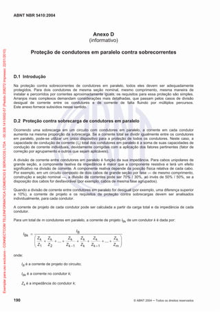 ABNT NBR 5410:2004
190 © ABNT 2004 Todos os direitos reservados
Anexo D
(informativo)
Proteção de condutores em paralelo contra sobrecorrentes
D.1 Introdução
Na proteção contra sobrecorrentes de condutores em paralelo, todos eles devem ser adequadamente
protegidos. Para dois condutores de mesma seção nominal, mesmo comprimento, mesma maneira de
instalar e percorridos por correntes aproximadamente iguais, os requisitos para essa proteção são simples.
Arranjos mais complexos demandam considerações mais detalhadas, que passam pelos casos de divisão
desigual de corrente entre os condutores e de corrente de falta fluindo por múltiplos percursos.
Este anexo fornece subsídios nesse sentido.
D.2 Proteção contra sobrecarga de condutores em paralelo
Ocorrendo uma sobrecarga em um circuito com condutores em paralelo, a corrente em cada condutor
aumenta na mesma proporção da sobrecarga. Se a corrente total se dividir igualmente entre os condutores
em paralelo, pode-se utilizar um único dispositivo para a proteção de todos os condutores. Neste caso, a
capacidade de condução de corrente (Iz) total dos condutores em paralelo é a soma de suas capacidades de
condução de corrente individuais, devidamente corrigidas com a aplicação dos fatores pertinentes (fator de
correção por agrupamento e outros que sejam aplicáveis).
A divisão de corrente entre condutores em paralelo é função da sua impedância. Para cabos unipolares de
grande seção, a componente reativa da impedância é maior que a componente resistiva e terá um efeito
significativo na divisão de corrente. A componente reativa depende da posição física relativa de cada cabo.
Por exemplo, em um circuito composto de dois cabos de grande seção por fase — de mesmo comprimento,
construção e seção nominal —, a divisão de correntes pode ser 70% / 30%, ao invés de 50% / 50%, se a
disposição dos cabos for desfavorável (por exemplo, cabos de mesma fase agrupados).
Quando a divisão de corrente entre condutores em paralelo for desigual (por exemplo, uma diferença superior
a 10%), a corrente de projeto e os requisitos da proteção contra sobrecargas devem ser analisados
individualmente, para cada condutor.
A corrente de projeto de cada condutor pode ser calculada a partir da carga total e da impedância de cada
condutor.
Para um total de m condutores em paralelo, a corrente de projeto IBk de um condutor k é dada por:
m
k
1k
k
k
k
1k
k
2
k
1
k
B
Bk
......
Z
Z
Z
Z
Z
Z
Z
Z
Z
Z
Z
Z
I
I
onde:
IB é a corrente de projeto do circuito;
IBk é a corrente no condutor k;
Zk é a impedância do condutor k;
Exemplarparausoexclusivo-CONNECTCOMTELEINFORMATICACOMERCIOESERVICOSLTDA-00.308.141/0002-57(Pedido208272Impresso:22/01/2010)
 