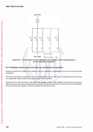 ABNT NBR 5410:2004
192 © ABNT 2004 Todos os direitos reservados
Figura D.2 — Circuito com um único dispositivo de proteção contra sobrecarga para
os m condutores em paralelo
D.3 Proteção contra curtos-circuitos de condutores em paralelo
Quando condutores são ligados em paralelo, deve-se considerar a possibilidade de curto-circuito entre esses
condutores.
Para dois condutores em paralelo, e caso a atuação efetiva de um dispositivo de proteção único não possa
ser assegurada, cada condutor deve ser protegido individualmente.
Quando três ou mais condutores são ligados em paralelo, podem surgir múltiplos percursos de corrente de
falta. Neste caso pode ser necessário prover proteção contra curtos-circuitos em cada uma das extremidades
de cada condutor em paralelo, conforme ilustrado nas figuras D.3 e D.4.
Exemplarparausoexclusivo-CONNECTCOMTELEINFORMATICACOMERCIOESERVICOSLTDA-00.308.141/0002-57(Pedido208272Impresso:22/01/2010)
 