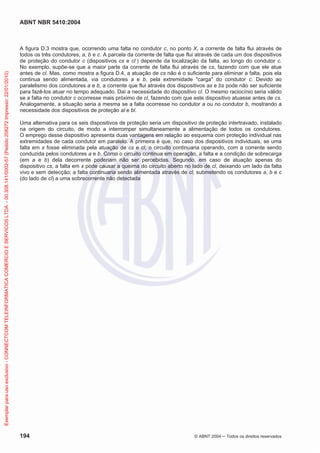 ABNT NBR 5410:2004
194 © ABNT 2004 Todos os direitos reservados
A figura D.3 mostra que, ocorrendo uma falta no condutor c, no ponto X, a corrente de falta flui através de
todos os três condutores, a, b e c. A parcela da corrente de falta que flui através de cada um dos dispositivos
de proteção do condutor c (dispositivos cs e cl ) depende da localização da falta, ao longo do condutor c.
No exemplo, supõe-se que a maior parte da corrente de falta flui através de cs, fazendo com que ele atue
antes de cl. Mas, como mostra a figura D.4, a atuação de cs não é o suficiente para eliminar a falta, pois ela
continua sendo alimentada, via condutores a e b, pela extremidade "carga" do condutor c. Devido ao
paralelismo dos condutores a e b, a corrente que flui através dos dispositivos as e bs pode não ser suficiente
para fazê-los atuar no tempo adequado. Daí a necessidade do dispositivo cl. O mesmo raciocínio seria válido
se a falta no condutor c ocorresse mais próximo de cl, fazendo com que este dispositivo atuasse antes de cs.
Analogamente, a situação seria a mesma se a falta ocorresse no condutor a ou no condutor b, mostrando a
necessidade dos dispositivos de proteção al e bl.
Uma alternativa para os seis dispositivos de proteção seria um dispositivo de proteção intertravado, instalado
na origem do circuito, de modo a interromper simultaneamente a alimentação de todos os condutores.
O emprego desse dispositivo apresenta duas vantagens em relação ao esquema com proteção individual nas
extremidades de cada condutor em paralelo. A primeira é que, no caso dos dispositivos individuais, se uma
falta em x fosse eliminada pela atuação de cs e cl, o circuito continuaria operando, com a corrente sendo
conduzida pelos condutores a e b. Como o circuito continua em operação, a falta e a condição de sobrecarga
(em a e b) dela decorrente poderiam não ser percebidas. Segundo, em caso de atuação apenas do
dispositivo cs, a falta em x pode causar a queima do circuito aberto no lado de cl, deixando um lado da falta
vivo e sem detecção; a falta continuaria sendo alimentada através de cl, submetendo os condutores a, b e c
(do lado de cl) a uma sobrecorrente não detectada
Exemplarparausoexclusivo-CONNECTCOMTELEINFORMATICACOMERCIOESERVICOSLTDA-00.308.141/0002-57(Pedido208272Impresso:22/01/2010)
 