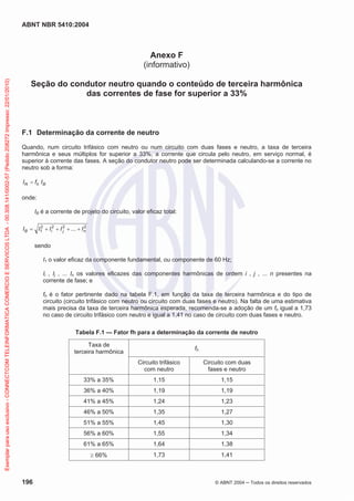 ABNT NBR 5410:2004
196 © ABNT 2004 Todos os direitos reservados
Anexo F
(informativo)
Seção do condutor neutro quando o conteúdo de terceira harmônica
das correntes de fase for superior a 33%
F.1 Determinação da corrente de neutro
Quando, num circuito trifásico com neutro ou num circuito com duas fases e neutro, a taxa de terceira
harmônica e seus múltiplos for superior a 33%, a corrente que circula pelo neutro, em serviço normal, é
superior à corrente das fases. A seção do condutor neutro pode ser determinada calculando-se a corrente no
neutro sob a forma:
BhN IfI
onde:
IB é a corrente de projeto do circuito, valor eficaz total:
2222
1 ... njiB IIIII
sendo
I1 o valor eficaz da componente fundamental, ou componente de 60 Hz;
Ii , Ij , ... In os valores eficazes das componentes harmônicas de ordem i , j , ... n presentes na
corrente de fase; e
fh é o fator pertinente dado na tabela F.1, em função da taxa de terceira harmônica e do tipo de
circuito (circuito trifásico com neutro ou circuito com duas fases e neutro). Na falta de uma estimativa
mais precisa da taxa de terceira harmônica esperada, recomenda-se a adoção de um fh igual a 1,73
no caso de circuito trifásico com neutro e igual a 1,41 no caso de circuito com duas fases e neutro.
Tabela F.1 — Fator fh para a determinação da corrente de neutro
Taxa de
terceira harmônica
fh
Circuito trifásico
com neutro
Circuito com duas
fases e neutro
33% a 35% 1,15 1,15
36% a 40% 1,19 1,19
41% a 45% 1,24 1,23
46% a 50% 1,35 1,27
51% a 55% 1,45 1,30
56% a 60% 1,55 1,34
61% a 65% 1,64 1,38
66% 1,73 1,41
Exemplarparausoexclusivo-CONNECTCOMTELEINFORMATICACOMERCIOESERVICOSLTDA-00.308.141/0002-57(Pedido208272Impresso:22/01/2010)
 