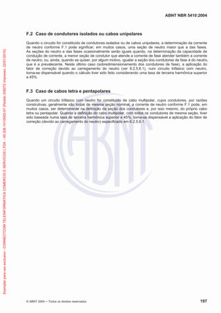 ABNT NBR 5410:2004
© ABNT 2004 Todos os direitos reservados 197
F.2 Caso de condutores isolados ou cabos unipolares
Quando o circuito for constituído de condutores isolados ou de cabos unipolares, a determinação da corrente
de neutro conforme F.1 pode significar, em muitos casos, uma seção de neutro maior que a das fases.
As seções do neutro e das fases ocasionalmente serão iguais quando, na determinação da capacidade de
condução de corrente, a menor seção de condutor que atende a corrente de fase atender também a corrente
de neutro; ou, ainda, quando se quiser, por algum motivo, igualar a seção dos condutores de fase à do neutro,
que é a prevalecente. Neste último caso (sobredimensionamento dos condutores de fase), a aplicação do
fator de correção devido ao carregamento do neutro (ver 6.2.5.6.1), num circuito trifásico com neutro,
torna-se dispensável quando o cálculo tiver sido feito considerando uma taxa de terceira harmônica superior
a 45%.
F.3 Caso de cabos tetra e pentapolares
Quando um circuito trifásico com neutro for constituído de cabo multipolar, cujos condutores, por razões
construtivas, geralmente são todos de mesma seção nominal, a corrente de neutro conforme F.1 pode, em
muitos casos, ser determinante na definição da seção dos condutores e, por isso mesmo, do próprio cabo
tetra ou pentapolar. Quando a definição do cabo multipolar, com todos os condutores de mesma seção, tiver
sido baseada numa taxa de terceira harmônica superior a 45%, torna-se dispensável a aplicação do fator de
correção (devido ao carregamento do neutro) especificado em 6.2.5.6.1.
Exemplarparausoexclusivo-CONNECTCOMTELEINFORMATICACOMERCIOESERVICOSLTDA-00.308.141/0002-57(Pedido208272Impresso:22/01/2010)
 