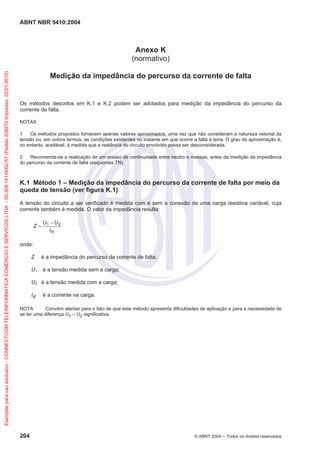 ABNT NBR 5410:2004
204 © ABNT 2004 Todos os direitos reservados
Anexo K
(normativo)
Medição da impedância do percurso da corrente de falta
Os métodos descritos em K.1 e K.2 podem ser adotados para medição da impedância do percurso da
corrente de falta.
NOTAS
1 Os métodos propostos fornecem apenas valores aproximados, uma vez que não consideram a natureza vetorial da
tensão ou, em outros termos, as condições existentes no instante em que ocorre a falta à terra. O grau de aproximação é,
no entanto, aceitável, à medida que a reatância do circuito envolvido possa ser desconsiderada.
2 Recomenda-se a realização de um ensaio de continuidade entre neutro e massas, antes da medição da impedância
do percurso da corrente de falta (esquemas TN).
K.1 Método 1 – Medição da impedância do percurso da corrente de falta por meio da
queda de tensão (ver figura K.1)
A tensão do circuito a ser verificado é medida com e sem a conexão de uma carga resistiva variável, cuja
corrente também é medida. O valor da impedância resulta:
RI
UU
Z 21
onde:
Z é a impedância do percurso da corrente de falta;
U1 é a tensão medida sem a carga;
U2 é a tensão medida com a carga;
IR é a corrente na carga.
NOTA Convém atentar para o fato de que este método apresenta dificuldades de aplicação e para a necessidade de
se ter uma diferença U1 – U2 significativa.
Exemplarparausoexclusivo-CONNECTCOMTELEINFORMATICACOMERCIOESERVICOSLTDA-00.308.141/0002-57(Pedido208272Impresso:22/01/2010)
 