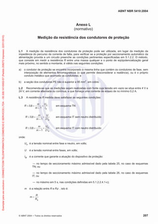 ABNT NBR 5410:2004
© ABNT 2004 Todos os direitos reservados 207
Anexo L
(normativo)
Medição da resistência dos condutores de proteção
L.1 A medição da resistência dos condutores de proteção pode ser utilizada, em lugar da medição da
impedância do percurso da corrente de falta, para verificar se a proteção por seccionamento automático da
alimentação provida a um circuito preenche as condições pertinentes especificadas em 5.1.2.2. O método,
que consiste em medir a resistência R entre uma massa qualquer e o ponto de eqüipotencialização geral
mais próximo, no sentido a montante, é válido nas seguintes condições:
a) o condutor de proteção se encontra incorporado à mesma linha que contém os condutores de fase, sem
interposição de elementos ferromagnéticos (o que permite desconsiderar a reatância), ou é o próprio
conduto metálico que acomoda os condutores; e
b) a seção dos condutores PE não é superior a 95 mm2
, em cobre.
L.2 Recomenda-se que as medições sejam realizadas com fonte cuja tensão em vazio se situe entre 4 V e
24 V, em corrente alternada ou contínua, e que forneça uma corrente de ensaio de no mínimo 0,2 A.
L.3 A resistência R medida deve satisfazer as seguintes condições:
a
o
I
U
m
m
R
1
8,0 em esquema TN
aI
U
m
m
R
21
8,0 em esquema IT sem neutro distribuído
a
o
I
U
m
m
R
21
8,0 em esquema IT com neutro distribuído
onde:
Uo é a tensão nominal entre fase e neutro, em volts;
U é a tensão nominal entre fases, em volts;
Ia é a corrente que garante a atuação do dispositivo de proteção:
no tempo de seccionamento máximo admissível dado pela tabela 25, no caso de esquemas
TN; ou
no tempo de seccionamento máximo admissível dado pela tabela 26, no caso de esquemas
IT; ou
no máximo em 5 s, nas condições definidas em 5.1.2.2.4.1-c);
m é a relação entre R e R , isto é:
R
R
m
Exemplarparausoexclusivo-CONNECTCOMTELEINFORMATICACOMERCIOESERVICOSLTDA-00.308.141/0002-57(Pedido208272Impresso:22/01/2010)
 