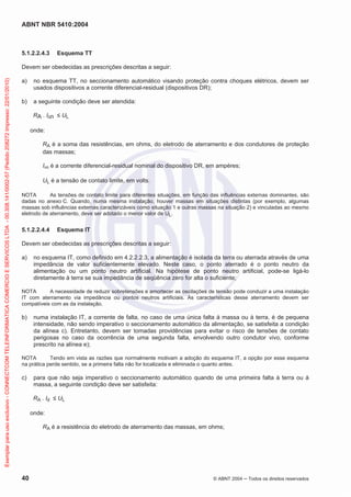ABNT NBR 5410:2004
40 © ABNT 2004 Todos os direitos reservados
5.1.2.2.4.3 Esquema TT
Devem ser obedecidas as prescrições descritas a seguir:
a) no esquema TT, no seccionamento automático visando proteção contra choques elétricos, devem ser
usados dispositivos a corrente diferencial-residual (dispositivos DR);
b) a seguinte condição deve ser atendida:
RA . I n UL
onde:
RA é a soma das resistências, em ohms, do eletrodo de aterramento e dos condutores de proteção
das massas;
I n é a corrente diferencial-residual nominal do dispositivo DR, em ampères;
UL é a tensão de contato limite, em volts.
NOTA As tensões de contato limite para diferentes situações, em função das influências externas dominantes, são
dadas no anexo C. Quando, numa mesma instalação, houver massas em situações distintas (por exemplo, algumas
massas sob influências externas caracterizáveis como situação 1 e outras massas na situação 2) e vinculadas ao mesmo
eletrodo de aterramento, deve ser adotado o menor valor de UL.
5.1.2.2.4.4 Esquema IT
Devem ser obedecidas as prescrições descritas a seguir:
a) no esquema IT, como definido em 4.2.2.2.3, a alimentação é isolada da terra ou aterrada através de uma
impedância de valor suficientemente elevado. Neste caso, o ponto aterrado é o ponto neutro da
alimentação ou um ponto neutro artificial. Na hipótese de ponto neutro artificial, pode-se ligá-lo
diretamente à terra se sua impedância de seqüência zero for alta o suficiente;
NOTA A necessidade de reduzir sobretensões e amortecer as oscilações de tensão pode conduzir a uma instalação
IT com aterramento via impedância ou pontos neutros artificiais. As características desse aterramento devem ser
compatíveis com as da instalação.
b) numa instalação IT, a corrente de falta, no caso de uma única falta à massa ou à terra, é de pequena
intensidade, não sendo imperativo o seccionamento automático da alimentação, se satisfeita a condição
da alínea c). Entretanto, devem ser tomadas providências para evitar o risco de tensões de contato
perigosas no caso da ocorrência de uma segunda falta, envolvendo outro condutor vivo, conforme
prescrito na alínea e);
NOTA Tendo em vista as razões que normalmente motivam a adoção do esquema IT, a opção por esse esquema
na prática perde sentido, se a primeira falta não for localizada e eliminada o quanto antes.
c) para que não seja imperativo o seccionamento automático quando de uma primeira falta à terra ou à
massa, a seguinte condição deve ser satisfeita:
RA . Id UL
onde:
RA é a resistência do eletrodo de aterramento das massas, em ohms;
Exemplarparausoexclusivo-CONNECTCOMTELEINFORMATICACOMERCIOESERVICOSLTDA-00.308.141/0002-57(Pedido208272Impresso:22/01/2010)
 