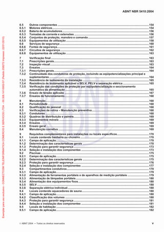 ABNT NBR 5410:2004
© ABNT 2004 Todos os direitos reservados v
6.5 Outros componentes ........................................................................................................................154
6.5.1 Motores elétricos...............................................................................................................................154
6.5.2 Bateria de acumuladores..................................................................................................................156
6.5.3 Tomadas de corrente e extensões ..................................................................................................156
6.5.4 Conjuntos de proteção, manobra e comando................................................................................157
6.5.5 Equipamentos de utilização.............................................................................................................158
6.6 Serviços de segurança .....................................................................................................................160
6.6.6 Fontes de segurança.........................................................................................................................161
6.6.7 Circuitos de segurança.....................................................................................................................162
6.6.8 Equipamentos de utilização.............................................................................................................163
7 Verificação final.................................................................................................................................163
7.1 Prescrições gerais.............................................................................................................................163
7.2 Inspeção visual..................................................................................................................................163
7.3 Ensaios...............................................................................................................................................164
7.3.1 Prescrições gerais.............................................................................................................................164
7.3.2 Continuidade dos condutores de proteção, incluindo as eqüipotencializações principal e
suplementares ...................................................................................................................................164
7.3.3 Resistência de isolamento da instalação .......................................................................................165
7.3.4 Resistência de isolamento aplicável a SELV, PELV e separação elétrica ..................................165
7.3.5 Verificação das condições de proteção por eqüipotencialização e seccionamento
automático da alimentação ..............................................................................................................165
7.3.6 Ensaio de tensão aplicada ...............................................................................................................167
7.3.7 Ensaios de funcionamento...............................................................................................................168
8 Manutenção........................................................................................................................................168
8.1 Periodicidade.....................................................................................................................................168
8.2 Qualificação do pessoal ...................................................................................................................168
8.3 Verificações de rotina – Manutenção preventiva...........................................................................168
8.3.1 Condutores ........................................................................................................................................168
8.3.2 Quadros de distribuição e painéis...................................................................................................169
8.3.3 Equipamentos móveis ......................................................................................................................169
8.3.4 Ensaios...............................................................................................................................................169
8.3.5 Ensaio geral .......................................................................................................................................169
8.4 Manutenção corretiva .......................................................................................................................169
9 Requisitos complementares para instalações ou locais específicos..........................................170
9.1 Locais contendo banheira ou chuveiro ..........................................................................................170
9.1.1 Campo de aplicação..........................................................................................................................170
9.1.2 Determinação das características gerais .......................................................................................170
9.1.3 Proteção para garantir segurança...................................................................................................173
9.1.4 Seleção e instalação dos componentes .........................................................................................173
9.2 Piscinas ..............................................................................................................................................175
9.2.1 Campo de aplicação..........................................................................................................................175
9.2.2 Determinação das características gerais .......................................................................................175
9.2.3 Proteção para garantir segurança...................................................................................................176
9.2.4 Seleção e instalação dos componentes .........................................................................................177
9.3 Compartimentos condutivos............................................................................................................179
9.3.1 Campo de aplicação..........................................................................................................................179
9.3.2 Alimentação de ferramentas portáteis e de aparelhos de medição portáteis ............................179
9.3.3 Alimentação de lâmpadas portáteis................................................................................................180
9.3.4 Alimentação dos equipamentos fixos.............................................................................................180
9.3.5 SELV ...................................................................................................................................................180
9.3.6 Separação elétrica individual...........................................................................................................180
9.4 Locais contendo aquecedores de sauna........................................................................................180
9.4.1 Campo de aplicação..........................................................................................................................180
9.4.2 Classificação dos volumes ..............................................................................................................180
9.4.3 Proteção para garantir segurança...................................................................................................181
9.4.4 Seleção e instalação dos componentes .........................................................................................181
9.5 Locais de habitação ..........................................................................................................................182
9.5.1 Campo de aplicação..........................................................................................................................182
Exemplarparausoexclusivo-CONNECTCOMTELEINFORMATICACOMERCIOESERVICOSLTDA-00.308.141/0002-57(Pedido208272Impresso:22/01/2010)
 