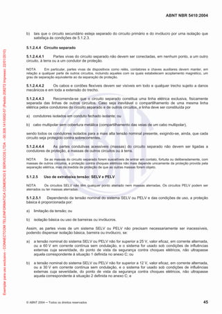 ABNT NBR 5410:2004
© ABNT 2004 Todos os direitos reservados 45
b) tais que o circuito secundário esteja separado do circuito primário e do invólucro por uma isolação que
satisfaça às condições de 5.1.2.3.
5.1.2.4.4 Circuito separado
5.1.2.4.4.1 Partes vivas do circuito separado não devem ser conectadas, em nenhum ponto, a um outro
circuito, à terra ou a um condutor de proteção.
NOTA Em particular, partes vivas de dispositivos como relés, contatores e chaves auxiliares devem manter, em
relação a qualquer parte de outros circuitos, incluindo aqueles com os quais estabelecem acoplamento magnético, um
grau de separação equivalente ao da separação de proteção.
5.1.2.4.4.2 Os cabos e cordões flexíveis devem ser visíveis em todo e qualquer trecho sujeito a danos
mecânicos e em toda a extensão do trecho.
5.1.2.4.4.3 Recomenda-se que o circuito separado constitua uma linha elétrica exclusiva, fisicamente
separada das linhas de outros circuitos. Caso seja inevitável o compartilhamento de uma mesma linha
elétrica pelos condutores do circuito separado e de outros circuitos, a linha deve ser constituída por
a) condutores isolados em conduto fechado isolante; ou
b) cabo multipolar sem cobertura metálica (compartilhamento das veias de um cabo multipolar),
sendo todos os condutores isolados para a mais alta tensão nominal presente, exigindo-se, ainda, que cada
circuito seja protegido contra sobrecorrentes.
5.1.2.4.4.4 As partes condutivas acessíveis (massas) do circuito separado não devem ser ligadas a
condutores de proteção, a massas de outros circuitos ou à terra.
NOTA Se as massas do circuito separado forem suscetíveis de entrar em contato, fortuita ou deliberadamente, com
massas de outros circuitos, a proteção contra choques elétricos não mais depende unicamente da proteção provida pela
separação elétrica, mas da medida de proteção de que as outras massas forem objeto.
5.1.2.5 Uso de extrabaixa tensão: SELV e PELV
NOTA Os circuitos SELV não têm qualquer ponto aterrado nem massas aterradas. Os circuitos PELV podem ser
aterrados ou ter massas aterradas.
5.1.2.5.1 Dependendo da tensão nominal do sistema SELV ou PELV e das condições de uso, a proteção
básica é proporcionada por:
a) limitação da tensão; ou
b) isolação básica ou uso de barreiras ou invólucros.
Assim, as partes vivas de um sistema SELV ou PELV não precisam necessariamente ser inacessíveis,
podendo dispensar isolação básica, barreira ou invólucro, se:
a) a tensão nominal do sistema SELV ou PELV não for superior a 25 V, valor eficaz, em corrente alternada,
ou a 60 V em corrente contínua sem ondulação, e o sistema for usado sob condições de influências
externas cuja severidade, do ponto de vista da segurança contra choques elétricos, não ultrapasse
aquela correspondente à situação 1 definida no anexo C; ou
b) a tensão nominal do sistema SELV ou PELV não for superior a 12 V, valor eficaz, em corrente alternada,
ou a 30 V em corrente contínua sem ondulação, e o sistema for usado sob condições de influências
externas cuja severidade, do ponto de vista da segurança contra choques elétricos, não ultrapasse
aquela correspondente à situação 2 definida no anexo C; e
Exemplarparausoexclusivo-CONNECTCOMTELEINFORMATICACOMERCIOESERVICOSLTDA-00.308.141/0002-57(Pedido208272Impresso:22/01/2010)
 