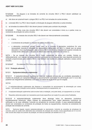 ABNT NBR 5410:2004
48 © ABNT 2004 Todos os direitos reservados
5.1.2.5.4.4 Os plugues e as tomadas de corrente de circuitos SELV e PELV devem satisfazer as
seguintes prescrições:
a) não deve ser possível inserir o plugue SELV ou PELV em tomadas de outras tensões;
b) a tomada SELV ou PELV deve impedir a introdução de plugues referentes a outras tensões;
c) as tomadas do sistema SELV não devem possuir contato para condutor de proteção.
5.1.2.5.4.5 Partes vivas dos circuitos SELV não devem ser conectadas à terra ou a partes vivas ou
condutores de proteção de outros circuitos.
5.1.2.5.4.6 As massas dos circuitos SELV não devem ser intencionalmente conectadas
à terra,
a condutores de proteção ou massas de outros circuitos e/ou
a elementos condutivos, exceto, neste caso, se a conexão a elementos condutivos for uma
necessidade inerente à utilização do equipamento alimentado em SELV e desde que se possa
descartar o risco da propagação, para a massa SELV, de diferença de potencial superior à tensão de
contato limite válida para a situação de influências externas pertinente (ver anexo c).
NOTA – Se as massas dos circuitos SELV forem suscetíveis de entrar em contato, fortuita ou
deliberadamente, com massas de outros circuitos, a proteção contra choques não mais depende somente da
proteção proporcionada pelo sistema SELV, mas também da medida de proteção aplicada a esses outros
circuitos.
5.1.2.5.4.7 Os sistemas PELV e/ou suas massas podem ser aterrados.
5.1.3 Proteção adicional
5.1.3.1 Eqüipotencialização suplementar
5.1.3.1.1 A eqüipotencialização suplementar deve ser realizada sempre que as condições associadas à
medida de proteção por eqüipotencialização e seccionamento automático da alimentação (ver 5.1.2.2) não
puderem ser integralmente satisfeitas e em todos os casos da seção 9 em que for exigida.
NOTAS
1 A eqüipotencialização suplementar não dispensa a necessidade de seccionamento da alimentação por outras
razões — por exemplo, proteção contra incêndio, sobreaquecimento do equipamento, etc.
2 A eqüipotencialização suplementar pode envolver toda a instalação, uma parte desta, um equipamento ou um local.
3 Requisitos adicionais podem ser necessários para locais específicos (ver seção 9) ou para outras finalidades.
5.1.3.1.2 A eqüipotencialização suplementar deve abranger todos os elementos condutivos
simultaneamente acessíveis, sejam massas de equipamentos fixos, sejam elementos condutivos da
edificação ou de suas utilidades, incluindo as armaduras do concreto armado. A essa eqüipotencialização
devem ser conectados os condutores de proteção de todos os equipamentos, incluindo os condutores de
proteção das tomadas de corrente.
NOTA Nenhuma ligação visando eqüipotencialização ou aterramento, incluindo as conexões às armaduras do
concreto, pode ser usada como alternativa aos condutores de proteção dos circuitos. Como especificado em 5.1.2.2.3.6,
todo circuito deve dispor de condutor de proteção, em toda sua extensão (ver também 6.4.3.1.5).
Exemplarparausoexclusivo-CONNECTCOMTELEINFORMATICACOMERCIOESERVICOSLTDA-00.308.141/0002-57(Pedido208272Impresso:22/01/2010)
 
