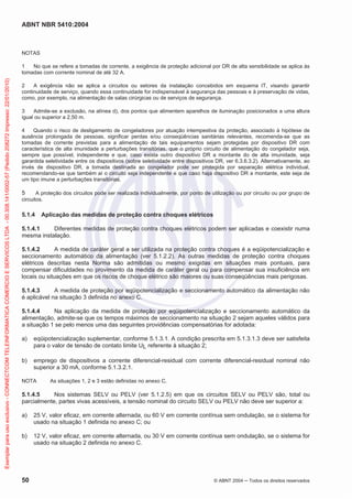 ABNT NBR 5410:2004
50 © ABNT 2004 Todos os direitos reservados
NOTAS
1 No que se refere a tomadas de corrente, a exigência de proteção adicional por DR de alta sensibilidade se aplica às
tomadas com corrente nominal de até 32 A.
2 A exigência não se aplica a circuitos ou setores da instalação concebidos em esquema IT, visando garantir
continuidade de serviço, quando essa continuidade for indispensável à segurança das pessoas e à preservação de vidas,
como, por exemplo, na alimentação de salas cirúrgicas ou de serviços de segurança.
3 Admite-se a exclusão, na alínea d), dos pontos que alimentem aparelhos de iluminação posicionados a uma altura
igual ou superior a 2,50 m.
4 Quando o risco de desligamento de congeladores por atuação intempestiva da proteção, associado à hipótese de
ausência prolongada de pessoas, significar perdas e/ou conseqüências sanitárias relevantes, recomenda-se que as
tomadas de corrente previstas para a alimentação de tais equipamentos sejam protegidas por dispositivo DR com
característica de alta imunidade a perturbações transitórias, que o próprio circuito de alimentação do congelador seja,
sempre que possível, independente e que, caso exista outro dispositivo DR a montante do de alta imunidade, seja
garantida seletividade entre os dispositivos (sobre seletividade entre dispositivos DR, ver 6.3.6.3.2). Alternativamente, ao
invés de dispositivo DR, a tomada destinada ao congelador pode ser protegida por separação elétrica individual,
recomendando-se que também aí o circuito seja independente e que caso haja dispositivo DR a montante, este seja de
um tipo imune a perturbações transitórias.
5 A proteção dos circuitos pode ser realizada individualmente, por ponto de utilização ou por circuito ou por grupo de
circuitos.
5.1.4 Aplicação das medidas de proteção contra choques elétricos
5.1.4.1 Diferentes medidas de proteção contra choques elétricos podem ser aplicadas e coexistir numa
mesma instalação.
5.1.4.2 A medida de caráter geral a ser utilizada na proteção contra choques é a eqüipotencialização e
seccionamento automático da alimentação (ver 5.1.2.2). As outras medidas de proteção contra choques
elétricos descritas nesta Norma são admitidas ou mesmo exigidas em situações mais pontuais, para
compensar dificuldades no provimento da medida de caráter geral ou para compensar sua insuficiência em
locais ou situações em que os riscos de choque elétrico são maiores ou suas conseqüências mais perigosas.
5.1.4.3 A medida de proteção por eqüipotencialização e seccionamento automático da alimentação não
é aplicável na situação 3 definida no anexo C.
5.1.4.4 Na aplicação da medida de proteção por eqüipotencialização e seccionamento automático da
alimentação, admite-se que os tempos máximos de seccionamento na situação 2 sejam aqueles válidos para
a situação 1 se pelo menos uma das seguintes providências compensatórias for adotada:
a) eqüipotencialização suplementar, conforme 5.1.3.1. A condição prescrita em 5.1.3.1.3 deve ser satisfeita
para o valor de tensão de contato limite UL referente à situação 2;
b) emprego de dispositivos a corrente diferencial-residual com corrente diferencial-residual nominal não
superior a 30 mA, conforme 5.1.3.2.1.
NOTA As situações 1, 2 e 3 estão definidas no anexo C.
5.1.4.5 Nos sistemas SELV ou PELV (ver 5.1.2.5) em que os circuitos SELV ou PELV são, total ou
parcialmente, partes vivas acessíveis, a tensão nominal do circuito SELV ou PELV não deve ser superior a:
a) 25 V, valor eficaz, em corrente alternada, ou 60 V em corrente contínua sem ondulação, se o sistema for
usado na situação 1 definida no anexo C; ou
b) 12 V, valor eficaz, em corrente alternada, ou 30 V em corrente contínua sem ondulação, se o sistema for
usado na situação 2 definida no anexo C.
Exemplarparausoexclusivo-CONNECTCOMTELEINFORMATICACOMERCIOESERVICOSLTDA-00.308.141/0002-57(Pedido208272Impresso:22/01/2010)
 