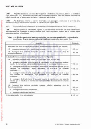 ABNT NBR 5410:2004
54 © ABNT 2004 Todos os direitos reservados
5.1.6.5 As portas de acesso aos locais devem permitir a fácil saída das pessoas, abrindo no sentido da
fuga (abrindo para fora). A abertura das portas, pelo lado interno dos locais, deve ser possível sem o uso de
chaves, mesmo que as portas sejam fechadas a chave pelo lado de fora.
5.1.6.6 As distâncias mínimas a serem observadas nas passagens destinadas à operação e/ou
manutenção são aquelas indicadas na tabela 28 e ilustradas nas figuras 8 e 9.
NOTA Em circunstâncias particulares, pode ser desejável a adoção de valores maiores, visando a segurança.
5.1.6.7 As passagens cuja extensão for superior a 20 m devem ser acessíveis nas duas extremidades.
Recomenda-se que passagens de serviço menores, mas com comprimento superior a 6 m, também sejam
acessíveis nas duas extremidades.
Tabela 28 — Distâncias mínimas a serem obedecidas nas passagens destinadas à operação e/ou
manutenção desprovidas de qualquer proteção contra contatos com partes vivas
Situação Distância
1.Apenas um dos lados da passagem apresenta partes vivas não protegidas (ver figura 8)
1.1 Largura da passagem entre parede e partes vivas .....................................................
1.2 Passagem livre defronte manípulos (punhos, volantes, alavancas, etc.) de
dispositivos elétricos .............................................................................................................
1 000 mm
700 mm
2.Os dois lados da passagem apresentam partes vivas (ver figura 9)
2.1 Largura da passagem entre partes e/ou condutores vivos de cada lado:
a) passagem destinada exclusivamente à manutenção, prevendo-se que qualquer
trabalho de manutenção seja precedido da colocação de barreiras protetoras...............
b) passagem destinada exclusivamente à manutenção, não estando previsto que os
trabalhos de manutenção sejam precedidos da colocação de barreiras
protetoras ........
c) passagem destinada tanto à operação quanto à manutenção, prevendo-se que
todo trabalho de manutenção seja precedido da colocação de barreiras
protetoras ........................................................................................................................
d) passagem destinada tanto à operação quanto à manutenção, não estando
previsto que os trabalhos de manutenção sejam precedidos da colocação de barreiras
protetoras .........................................................................................................................
2.2 Passagem livre defronte manípulos (punhos, volantes, alavancas, etc.) de
dispositivos elétricos:
a) passagem destinada à manutenção
b) passagem destinada à operação
1 000 mm
1 500 mm
1 200 mm
1 500 mm
900 mm
1 100 mm
3.Altura das partes vivas acima do piso 2 300 mm
Exemplarparausoexclusivo-CONNECTCOMTELEINFORMATICACOMERCIOESERVICOSLTDA-00.308.141/0002-57(Pedido208272Impresso:22/01/2010)
 