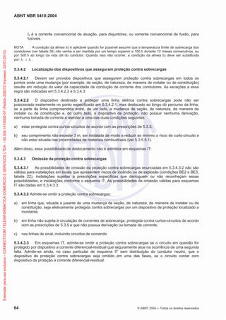 ABNT NBR 5410:2004
64 © ABNT 2004 Todos os direitos reservados
I2 é a corrente convencional de atuação, para disjuntores, ou corrente convencional de fusão, para
fusíveis.
NOTA A condição da alínea b) é aplicável quando for possível assumir que a temperatura limite de sobrecarga dos
condutores (ver tabela 35) não venha a ser mantida por um tempo superior a 100 h durante 12 meses consecutivos, ou
por 500 h ao longo da vida útil do condutor. Quando isso não ocorrer, a condição da alínea b) deve ser substituída
por: I2 Iz .
5.3.4.2 Localização dos dispositivos que asseguram proteção contra sobrecargas
5.3.4.2.1 Devem ser providos dispositivos que assegurem proteção contra sobrecargas em todos os
pontos onde uma mudança (por exemplo, de seção, de natureza, de maneira de instalar ou de constituição)
resulte em redução do valor da capacidade de condução de corrente dos condutores. As exceções a essa
regra são indicadas em 5.3.4.2.2 e 5.3.4.3.
5.3.4.2.2 O dispositivo destinado a proteger uma linha elétrica contra sobrecargas pode não ser
posicionado exatamente no ponto especificado em 5.3.4.2.1, mas deslocado ao longo do percurso da linha,
se a parte da linha compreendida entre, de um lado, a mudança de seção, de natureza, de maneira de
instalar ou de constituição e, do outro lado, o dispositivo de proteção, não possuir nenhuma derivação,
nenhuma tomada de corrente e atender a uma das duas condições seguintes:
a) estar protegida contra curtos-circuitos de acordo com as prescrições de 5.3.5;
b) seu comprimento não exceder 3 m, ser instalada de modo a reduzir ao mínimo o risco de curto-circuito e
não estar situada nas proximidades de materiais combustíveis (ver 5.3.5.5.1).
Além disso, essa possibilidade de deslocamento não é admitida em esquemas IT.
5.3.4.3 Omissão da proteção contra sobrecargas
5.3.4.3.1 As possibilidades de omissão da proteção contra sobrecargas enunciadas em 5.3.4.3.2 não são
válidas para instalações em locais que apresentem riscos de incêndio ou de explosão (condições BE2 e BE3,
tabela 22), instalações sujeitas a prescrições específicas que derroguem ou não reconheçam essas
possibilidades, e instalações conforme o esquema IT. As possibilidades de omissão válidas para esquemas
IT são dadas em 5.3.4.3.3.
5.3.4.3.2 Admite-se omitir a proteção contra sobrecargas:
a) em linha que, situada a jusante de uma mudança de seção, de natureza, de maneira de instalar ou de
constituição, seja efetivamente protegida contra sobrecargas por um dispositivo de proteção localizado a
montante;
b) em linha não sujeita à circulação de correntes de sobrecarga, protegida contra curtos-circuitos de acordo
com as prescrições de 5.3.5 e que não possua derivação ou tomada de corrente;
c) nas linhas de sinal, incluindo circuitos de comando.
5.3.4.3.3 Em esquemas IT, admite-se omitir a proteção contra sobrecargas se o circuito em questão for
protegido por dispositivo a corrente diferencial-residual que seguramente atue na ocorrência de uma segunda
falta. Admite-se ainda, no caso particular de esquema IT sem distribuição do condutor neutro, que o
dispositivo de proteção contra sobrecargas seja omitido em uma das fases, se o circuito contar com
dispositivo de proteção a corrente diferencial-residual.
Exemplarparausoexclusivo-CONNECTCOMTELEINFORMATICACOMERCIOESERVICOSLTDA-00.308.141/0002-57(Pedido208272Impresso:22/01/2010)
 