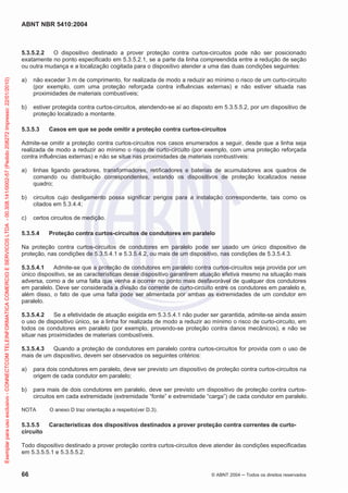 ABNT NBR 5410:2004
66 © ABNT 2004 Todos os direitos reservados
5.3.5.2.2 O dispositivo destinado a prover proteção contra curtos-circuitos pode não ser posicionado
exatamente no ponto especificado em 5.3.5.2.1, se a parte da linha compreendida entre a redução de seção
ou outra mudança e a localização cogitada para o dispositivo atender a uma das duas condições seguintes:
a) não exceder 3 m de comprimento, for realizada de modo a reduzir ao mínimo o risco de um curto-circuito
(por exemplo, com uma proteção reforçada contra influências externas) e não estiver situada nas
proximidades de materiais combustíveis;
b) estiver protegida contra curtos-circuitos, atendendo-se aí ao disposto em 5.3.5.5.2, por um dispositivo de
proteção localizado a montante.
5.3.5.3 Casos em que se pode omitir a proteção contra curtos-circuitos
Admite-se omitir a proteção contra curtos-circuitos nos casos enumerados a seguir, desde que a linha seja
realizada de modo a reduzir ao mínimo o risco de curto-circuito (por exemplo, com uma proteção reforçada
contra influências externas) e não se situe nas proximidades de materiais combustíveis:
a) linhas ligando geradores, transformadores, retificadores e baterias de acumuladores aos quadros de
comando ou distribuição correspondentes, estando os dispositivos de proteção localizados nesse
quadro;
b) circuitos cujo desligamento possa significar perigos para a instalação correspondente, tais como os
citados em 5.3.4.4;
c) certos circuitos de medição.
5.3.5.4 Proteção contra curtos-circuitos de condutores em paralelo
Na proteção contra curtos-circuitos de condutores em paralelo pode ser usado um único dispositivo de
proteção, nas condições de 5.3.5.4.1 e 5.3.5.4.2, ou mais de um dispositivo, nas condições de 5.3.5.4.3.
5.3.5.4.1 Admite-se que a proteção de condutores em paralelo contra curtos-circuitos seja provida por um
único dispositivo, se as características desse dispositivo garantirem atuação efetiva mesmo na situação mais
adversa, como a de uma falta que venha a ocorrer no ponto mais desfavorável de qualquer dos condutores
em paralelo. Deve ser considerada a divisão da corrente de curto-circuito entre os condutores em paralelo e,
além disso, o fato de que uma falta pode ser alimentada por ambas as extremidades de um condutor em
paralelo.
5.3.5.4.2 Se a efetividade de atuação exigida em 5.3.5.4.1 não puder ser garantida, admite-se ainda assim
o uso de dispositivo único, se a linha for realizada de modo a reduzir ao mínimo o risco de curto-circuito, em
todos os condutores em paralelo (por exemplo, provendo-se proteção contra danos mecânicos), e não se
situar nas proximidades de materiais combustíveis.
5.3.5.4.3 Quando a proteção de condutores em paralelo contra curtos-circuitos for provida com o uso de
mais de um dispositivo, devem ser observados os seguintes critérios:
a) para dois condutores em paralelo, deve ser previsto um dispositivo de proteção contra curtos-circuitos na
origem de cada condutor em paralelo;
b) para mais de dois condutores em paralelo, deve ser previsto um dispositivo de proteção contra curtos-
circuitos em cada extremidade (extremidade “fonte” e extremidade “carga”) de cada condutor em paralelo.
NOTA O anexo D traz orientação a respeito(ver D.3).
5.3.5.5 Características dos dispositivos destinados a prover proteção contra correntes de curto-
circuito
Todo dispositivo destinado a prover proteção contra curtos-circuitos deve atender às condições especificadas
em 5.3.5.5.1 e 5.3.5.5.2.
Exemplarparausoexclusivo-CONNECTCOMTELEINFORMATICACOMERCIOESERVICOSLTDA-00.308.141/0002-57(Pedido208272Impresso:22/01/2010)
 