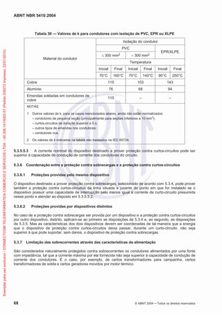ABNT NBR 5410:2004
68 © ABNT 2004 Todos os direitos reservados
Tabela 30 — Valores de k para condutores com isolação de PVC, EPR ou XLPE
Material do condutor
Isolação do condutor
PVC
EPR/XLPE
300 mm2 300 mm2
Temperatura
Inicial Final Inicial Final Inicial Final
70°C 160°C 70°C 140°C 90°C 250°C
Cobre 115 103 143
Alumínio 76 68 94
Emendas soldadas em condutores de
cobre
115 – –
NOTAS
1 Outros valores de k, para os casos mencionados abaixo, ainda não estão normalizados:
– condutores de pequena seção (principalmente para seções inferiores a 10 mm
2
);
– curtos-circuitos de duração superior a 5 s;
– outros tipos de emendas nos condutores;
– condutores nus.
2 Os valores de k indicados na tabela são baseados na IEC 60724.
5.3.5.5.3 A corrente nominal do dispositivo destinado a prover proteção contra curtos-circuitos pode ser
superior à capacidade de condução de corrente dos condutores do circuito.
5.3.6 Coordenação entre a proteção contra sobrecargas e a proteção contra curtos-circuitos
5.3.6.1 Proteções providas pelo mesmo dispositivo
O dispositivo destinado a prover proteção contra sobrecargas, selecionado de acordo com 5.3.4, pode prover
também a proteção contra curtos-circuitos da linha situada a jusante do ponto em que for instalado se o
dispositivo possuir uma capacidade de interrupção pelo menos igual à corrente de curto-circuito presumida
nesse ponto e atender ao disposto em 5.3.5.5.2.
5.3.6.2 Proteções providas por dispositivos distintos
No caso de a proteção contra sobrecargas ser provida por um dispositivo e a proteção contra curtos-circuitos
por outro dispositivo, distinto, aplicam-se ao primeiro as disposições de 5.3.4 e, ao segundo, as disposições
de 5.3.5. Mas as características dos dois dispositivos devem ser coordenadas de tal maneira que a energia
que o dispositivo de proteção contra curtos-circuitos deixa passar, durante um curto-circuito, não seja
superior à que pode suportar, sem danos, o dispositivo de proteção contra sobrecargas.
5.3.7 Limitação das sobrecorrentes através das características da alimentação
São considerados naturalmente protegidos contra sobrecorrentes os condutores alimentados por uma fonte
com impedância, tal que a corrente máxima por ela fornecida não seja superior à capacidade de condução de
corrente dos condutores. É o caso, por exemplo, de certos transformadores para campainha, certos
transformadores de solda e certos geradores movidos por motor térmico.
Exemplarparausoexclusivo-CONNECTCOMTELEINFORMATICACOMERCIOESERVICOSLTDA-00.308.141/0002-57(Pedido208272Impresso:22/01/2010)
 