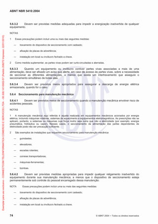ABNT NBR 5410:2004
74 © ABNT 2004 Todos os direitos reservados
5.6.3.2 Devem ser previstas medidas adequadas para impedir a energização inadvertida de qualquer
equipamento.
NOTAS
1 Essas precauções podem incluir uma ou mais das seguintes medidas:
travamento do dispositivo de seccionamento com cadeado;
afixação de placas de advertência;
instalação em local ou invólucro fechado a chave.
2 Como medida suplementar, as partes vivas podem ser curto-circuitadas e aterradas.
5.6.3.3 Quando um equipamento ou invólucro contiver partes vivas associadas a mais de uma
alimentação, deve ser afixado um aviso que alerte, em caso de acesso às partes vivas, sobre a necessidade
de seccionar as diferentes alimentações, a menos que exista um intertravamento que assegure o
seccionamento simultâneo de todas elas.
5.6.3.4 Devem ser previstos meios apropriados para assegurar a descarga de energia elétrica
armazenada, quando for o caso.
5.6.4 Seccionamento para manutenção mecânica
5.6.4.1 Devem ser previstos meios de seccionamento quando a manutenção mecânica envolver risco de
acidentes pessoais.
NOTAS
1 A manutenção mecânica aqui referida é aquela realizada em equipamentos mecânicos acionados por energia
elétrica, incluindo máquinas rotativas, sistemas de aquecimento e equipamentos eletromagnéticos. As prescrições não se
aplicam, portanto, a sistemas ou máquinas cuja força motriz seja outra que não a eletricidade (por exemplo, energia
pneumática, hidráulica ou vapor). Nesses casos, o seccionamento da alimentação das partes dependentes de
eletricidade pode não ser precaução suficiente.
2 São exemplos de instalações que requerem seccionamento para manutenção mecânica:
guindastes;
elevadores;
escadas rolantes;
correias transportadoras;
máquinas-ferramentas;
bombas.
5.6.4.2 Devem ser previstas medidas apropriadas para impedir qualquer religamento inadvertido do
equipamento durante sua manutenção mecânica, a menos que o dispositivo de seccionamento esteja
permanentemente sob controle do pessoal encarregado dessa manutenção.
NOTA Essas precauções podem incluir uma ou mais das seguintes medidas:
travamento do dispositivo de seccionamento com cadeado;
afixação de placas de advertência;
instalação em local ou invólucro fechado a chave.
Exemplarparausoexclusivo-CONNECTCOMTELEINFORMATICACOMERCIOESERVICOSLTDA-00.308.141/0002-57(Pedido208272Impresso:22/01/2010)
 