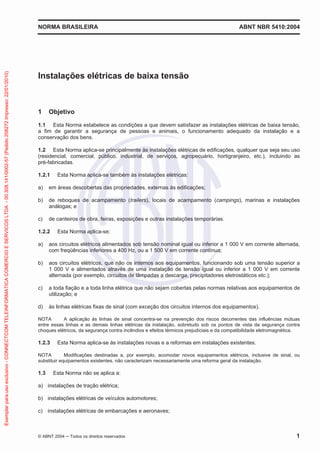 NORMA BRASILEIRA ABNT NBR 5410:2004
© ABNT 2004 Todos os direitos reservados 1
Instalações elétricas de baixa tensão
1 Objetivo
1.1 Esta Norma estabelece as condições a que devem satisfazer as instalações elétricas de baixa tensão,
a fim de garantir a segurança de pessoas e animais, o funcionamento adequado da instalação e a
conservação dos bens.
1.2 Esta Norma aplica-se principalmente às instalações elétricas de edificações, qualquer que seja seu uso
(residencial, comercial, público, industrial, de serviços, agropecuário, hortigranjeiro, etc.), incluindo as
pré-fabricadas.
1.2.1 Esta Norma aplica-se também às instalações elétricas:
a) em áreas descobertas das propriedades, externas às edificações;
b) de reboques de acampamento (trailers), locais de acampamento (campings), marinas e instalações
análogas; e
c) de canteiros de obra, feiras, exposições e outras instalações temporárias.
1.2.2 Esta Norma aplica-se:
a) aos circuitos elétricos alimentados sob tensão nominal igual ou inferior a 1 000 V em corrente alternada,
com freqüências inferiores a 400 Hz, ou a 1 500 V em corrente contínua;
b) aos circuitos elétricos, que não os internos aos equipamentos, funcionando sob uma tensão superior a
1 000 V e alimentados através de uma instalação de tensão igual ou inferior a 1 000 V em corrente
alternada (por exemplo, circuitos de lâmpadas a descarga, precipitadores eletrostáticos etc.);
c) a toda fiação e a toda linha elétrica que não sejam cobertas pelas normas relativas aos equipamentos de
utilização; e
d) às linhas elétricas fixas de sinal (com exceção dos circuitos internos dos equipamentos).
NOTA A aplicação às linhas de sinal concentra-se na prevenção dos riscos decorrentes das influências mútuas
entre essas linhas e as demais linhas elétricas da instalação, sobretudo sob os pontos de vista da segurança contra
choques elétricos, da segurança contra incêndios e efeitos térmicos prejudiciais e da compatibilidade eletromagnética.
1.2.3 Esta Norma aplica-se às instalações novas e a reformas em instalações existentes.
NOTA Modificações destinadas a, por exemplo, acomodar novos equipamentos elétricos, inclusive de sinal, ou
substituir equipamentos existentes, não caracterizam necessariamente uma reforma geral da instalação.
1.3 Esta Norma não se aplica a:
a) instalações de tração elétrica;
b) instalações elétricas de veículos automotores;
c) instalações elétricas de embarcações e aeronaves;
Exemplarparausoexclusivo-CONNECTCOMTELEINFORMATICACOMERCIOESERVICOSLTDA-00.308.141/0002-57(Pedido208272Impresso:22/01/2010)
 