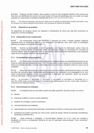 ABNT NBR 5410:2004
© ABNT 2004 Todos os direitos reservados 87
6.1.5.3.4 Qualquer condutor isolado, cabo unipolar ou veia de cabo multipolar utilizado como condutor de
fase deve ser identificado de acordo com essa função. Em caso de identificação por cor, poder ser usada
qualquer cor, observadas as restrições estabelecidas em 6.1.5.3.1, 6.1.5.3.2 e 6.1.5.3.3.
NOTA Por razões de segurança, não deve ser usada a cor de isolação exclusivamente amarela onde existir o risco
de confusão com a dupla coloração verde-amarela, cores exclusivas do condutor de proteção.
6.1.5.4 Dispositivos de proteção
Os dispositivos de proteção devem ser dispostos e identificados de forma que seja fácil reconhecer os
respectivos circuitos protegidos.
6.1.6 Independência dos componentes
6.1.6.1 Os componentes devem ser escolhidos e dispostos de modo a impedir qualquer influência
prejudicial entre as instalações elétricas e as instalações não-elétricas, bem como entre as instalações
elétricas de energia e de sinal da edificação.
6.1.6.2 Quando os componentes a serem agrupados, num quadro de distribuição, painel, mesa de
comando ou conjunto similar, compuserem partes sob diferentes tensões ou percorridas por correntes de
natureza distinta, deve ser observada, entre os componentes desses diferentes subsistemas, uma separação
capaz de evitar qualquer influência mútua prejudicial..
6.1.7 Compatibilidade eletromagnética
6.1.7.1 Os níveis de imunidade dos componentes da instalação devem ser especificados levando-se em
conta as influências eletromagnéticas (ver 4.2.6.1.10) que podem ocorrer quando em funcionamento normal.
Deve-se considerar também o nível de continuidade de serviço previsto ou desejado, tendo em vista o uso da
instalação.
6.1.7.2 Devem ser selecionados componentes com níveis de emissão suficientemente baixos, de modo
que eles não venham a gerar interferências eletromagnéticas, por condução ou por propagação no ar, com
outros componentes situados interna ou externamente à edificação. Se necessário, devem ser providos
meios de atenuação, a fim de reduzir a emissão.
NOTA As IEC/CISPR 11, IEC/CISPR 12, IEC/CISPR 13, IEC/CISPR 14, IEC/CISPR 15, IEC/CISPR 22 e a
série IEC 61000 trazem prescrições relativas à compatibilidade eletromagnética que são, muitas delas, aplicáveis a
componentes de instalações elétricas.
6.1.8 Documentação da instalação
6.1.8.1 A instalação deve ser executada a partir de projeto específico, que deve conter, no mínimo:
a) plantas;
b) esquemas unifilares e outros, quando aplicáveis;
c) detalhes de montagem, quando necessários;
d) memorial descritivo da instalação;
e) especificação dos componentes (descrição, características nominais e normas que devem atender);
f) parâmetros de projeto (correntes de curto-circuito, queda de tensão, fatores de demanda considerados,
temperatura ambiente etc.).
6.1.8.2 Após concluída a instalação, a documentação indicada em 6.1.8.1 deve ser revisada e
atualizada de forma a corresponder fielmente ao que foi executado (documentação "como construído",
ou “as built”).
Exemplarparausoexclusivo-CONNECTCOMTELEINFORMATICACOMERCIOESERVICOSLTDA-00.308.141/0002-57(Pedido208272Impresso:22/01/2010)
 