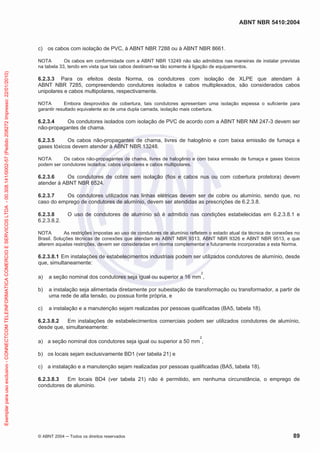 ABNT NBR 5410:2004
© ABNT 2004 Todos os direitos reservados 89
c) os cabos com isolação de PVC, à ABNT NBR 7288 ou à ABNT NBR 8661.
NOTA Os cabos em conformidade com a ABNT NBR 13249 não são admitidos nas maneiras de instalar previstas
na tabela 33, tendo em vista que tais cabos destinam-se tão somente à ligação de equipamentos.
6.2.3.3 Para os efeitos desta Norma, os condutores com isolação de XLPE que atendam à
ABNT NBR 7285, compreendendo condutores isolados e cabos multiplexados, são considerados cabos
unipolares e cabos multipolares, respectivamente.
NOTA Embora desprovidos de cobertura, tais condutores apresentam uma isolação espessa o suficiente para
garantir resultado equivalente ao de uma dupla camada, isolação mais cobertura.
6.2.3.4 Os condutores isolados com isolação de PVC de acordo com a ABNT NBR NM 247-3 devem ser
não-propagantes de chama.
6.2.3.5 Os cabos não-propagantes de chama, livres de halogênio e com baixa emissão de fumaça e
gases tóxicos devem atender à ABNT NBR 13248.
NOTA Os cabos não-propagantes de chama, livres de halogênio e com baixa emissão de fumaça e gases tóxicos
podem ser condutores isolados, cabos unipolares e cabos multipolares.
6.2.3.6 Os condutores de cobre sem isolação (fios e cabos nus ou com cobertura protetora) devem
atender à ABNT NBR 6524.
6.2.3.7 Os condutores utilizados nas linhas elétricas devem ser de cobre ou alumínio, sendo que, no
caso do emprego de condutores de alumínio, devem ser atendidas as prescrições de 6.2.3.8.
6.2.3.8 O uso de condutores de alumínio só é admitido nas condições estabelecidas em 6.2.3.8.1 e
6.2.3.8.2.
NOTA As restrições impostas ao uso de condutores de alumínio refletem o estado atual da técnica de conexões no
Brasil. Soluções técnicas de conexões que atendam às ABNT NBR 9313, ABNT NBR 9326 e ABNT NBR 9513, e que
alterem aquelas restrições, devem ser consideradas em norma complementar e futuramente incorporadas a esta Norma.
6.2.3.8.1 Em instalações de estabelecimentos industriais podem ser utilizados condutores de alumínio, desde
que, simultaneamente:
a) a seção nominal dos condutores seja igual ou superior a 16 mm
2
,
b) a instalação seja alimentada diretamente por subestação de transformação ou transformador, a partir de
uma rede de alta tensão, ou possua fonte própria, e
c) a instalação e a manutenção sejam realizadas por pessoas qualificadas (BA5, tabela 18).
6.2.3.8.2 Em instalações de estabelecimentos comerciais podem ser utilizados condutores de alumínio,
desde que, simultaneamente:
a) a seção nominal dos condutores seja igual ou superior a 50 mm
2
,
b) os locais sejam exclusivamente BD1 (ver tabela 21) e
c) a instalação e a manutenção sejam realizadas por pessoas qualificadas (BA5, tabela 18).
6.2.3.8.3 Em locais BD4 (ver tabela 21) não é permitido, em nenhuma circunstância, o emprego de
condutores de alumínio.
Exemplarparausoexclusivo-CONNECTCOMTELEINFORMATICACOMERCIOESERVICOSLTDA-00.308.141/0002-57(Pedido208272Impresso:22/01/2010)
 