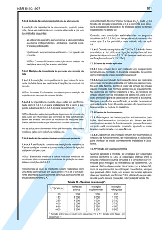 NBR 5410:1997 101
7.3.4.2 Medição da resistência do eletrodo de aterramento
A medição da resistência de aterramento, quando pres-
crita, deve ser realizada com corrente alternada e por um
dos métodos seguintes:
a) utilizando aparelho convencional e dois eletrodos
auxiliares independentes, alinhados, quando exis-
tir espaço adequado;
b) utilizando amperímetro e voltímetro, com injeção de
corrente.
NOTA - O anexo D fornece a descrição de um método de
medição e as condições a serem atendidas.
7.3.4.3 Medição da impedância do percurso da corrente de
falta
7.3.4.3.1 A medição da impedância do percursos da cor-
rente de falta deve ser realizada à freqüência nominal do
circuito.
NOTA - No anexo E é fornecido um método para a medição da
impedância do percurso da corrente de falta.
7.3.4.3.2 A impedância medida deve estar em conformi-
dade com 5.1.3.1.4-d) para instalações TN e com a se-
gunda subalínea de 5.1.3.1.6-e) para esquemas IT.
NOTA - Quando o valor da impedância do percurso da corrente de
falta puder ser influenciado por correntes de falta significativas,
devem ser levados em conta os resultados de medições (rea-
lizadas pelo fabricante ou por laboratórios) com tais correntes.
Isto se aplica particularmente a linhas pré-fabricadas, eletrodutos
metálicos, cabos com cobertura metálica, etc.
7.3.4.4 Medição da resistência dos condutores de proteção
7.3.4.4.1 A verificação consiste na medição da resistência
R entre qualquer massa e o ponto mais próximo da ligação
eqüipotencial principal.
NOTA - Eletrodutos metálicos e outros invólucros metálicos de
condutores são considerados condutores de proteção se aten-
didas as condições de 6.4.3.2.
Recomenda-se que as medições sejam realizadas com
uma fonte com tensão em vazio entre 4 V e 24 V em cor-
rente alternada ou em corrente contínua, com corrente de
ensaio de no mínimo 2 A.
A resistência R deve ser menor ou igual a Uc
/It
, onde Uc
é a
tensão de contato presumida e It
é a corrente que asse-
gura a atuação do dispositivo de proteção dentro do tempo
estabelecido na tabela 20.
Quando, nas condições estabelecidas na segunda
subalínea de 5.1.3.1.1-d), um tempo de seccionamento não
maior que 5 s for permitido, este método não se apli-
ca.
7.3.4.4.2 Quando os requisitos de 7.3.4.3 e 7.3.4.4 não forem
atendidos e for utilizada ligação eqüipotencial su-
plementar de acordo com 5.1.3.1.6, deve ser realizada uma
verificação conforme 5.1.3.1.7-b).
7.3.5 Ensaio de tensão aplicada
7.3.5.1 Este ensaio deve ser realizado em equipamento
construído ou montado no local da instalação, de acordo
com o método de ensaio descrito no anexo F.
7.3.5.2 Após a conclusão da instalação deve ser realizado
um ensaio de tensão aplicada em todos os casos previs-
tos por esta Norma, sendo o valor da tensão de ensaio
aquele indicado nas normas aplicáveis ao equipamento.
Na ausência de norma brasileira e IEC, as tensões de
ensaio devem ser as indicadas na tabela 56, para o cir-
cuito principal e para os circuitos de comando e auxiliares.
Sempre que não for especificado, a tensão de ensaio é
aplicada durante 1 min. Durante o ensaio não devem ocorrer
faiscamentos ou ruptura do dielétrico.
7.3.6 Ensaios de funcionamento
7.3.6.1 Montagens tais como quadros, acionamentos, con-
troles, intertravamentos, comandos, etc. devem ser sub-
metidas a um ensaio de funcionamento para verificar se o
conjunto está corretamente montado, ajustado e insta-
lado em conformidade com esta Norma.
7.3.6.2 Dispositivos de proteção devem ser submetidos a
ensaios de funcionamento, se necessários e aplicáveis,
para verificar se estão corretamente instalados e ajus-
tados.
7.3.7 Proteção por separação elétrica
Quando aplicada a medida de proteção por separação
elétrica conforme 5.1.3.5, a separação elétrica entre o
circuito protegido e outros circuitos e a terra deve ser ve-
rificada pela medição da resistência de isolamento. Os
valores obtidos devem estar de acordo com a tabela 55,
com os equipamentos de utilização conectados, sempre
que possível. Além disto, um ensaio de tensão aplicada
deve ser realizado, conforme 7.3.5, utilizando-se os valo-
res da quarta coluna (isolação reforçada) da tabela 56.
Tabela 56 - Tensões de ensaio (V)
Isolação Isolação Isolação
básica suplementar reforçada
50 500 500 750
133 1 000 1 000 1 750
230 1 500 1 500 2 750
400 2 000 2 000 3 750
690 2 750 2 750 4 500
1 000 3 500 3 500 5 500
1)
Tensão entre fase e neutro em esquemas TN e TT; tensão ente fases em
esquemas IT.
U1)
(V eficaz)
Licença de uso exclusivo para Petrobrás S/A
Cópia impressa pelo Sistema Target CENWeb
 