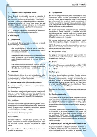 102 NBR 5410:1997
7.3.8 Resistência elétrica do piso e das paredes
7.3.8.1 Quando for necessário cumprir os requisitos de
5.1.3.3, pelo menos três medições devem ser realizadas
em cada local, sendo que uma delas deve ser realizada a
cerca de 1 m de qualquer elemento condutor (estranho à
instalação) acessível. As outras duas podem ser rea-
lizadas a distâncias maiores. Esta série de medições de-
ve ser repetida para cada superfície relevante do local.
7.3.8.2 No anexo B é descrito um método de ensaio para
medir a resistência elétrica de pisos e paredes.
8 Manutenção
8.1 Periodicidade
A periodicidade da manutenção deve adequar-se a cada
tipo de instalação, considerando:
a) a complexidade do sistema: quanto maior for a
quantidade e diversidade de equipamentos, menor
deve ser a periodicidade;
b) a importância do sistema: quanto maior for a impor-
tância do sistema, menor deve ser a periodicidade,
avaliando as conseqüências de eventual defeito no
sistema;
c) a classificação das influências externas do local:
quanto maior o grau de poeira, umidade, temperatura,
vibração, etc., menor deve ser a periodicidade.
8.2 Executante
Toda instalação elétrica deve ser verificada e/ou sofrer
intervenções somente por pessoas advertidas (BA4) ou
qualificadas (BA5), conforme a tabela 12.
8.3 Verificações de rotina - Manutenção preventiva
Sempre que possível, a instalação a ser verificada deve
ser desenergizada.
Os dispositivos e as disposições adotadas para garantir
que as partes vivas fiquem fora do alcance podem ser
retirados para uma melhor verificação, devendo ser impre-
terivelmente restabelecidos ao término da manutenção.
8.3.1 Condutores
Deve ser inspecionado o estado da isolação dos condu-
tores e seus dispositivos de fixação e suporte, observando
sinais de aquecimento excessivo, rachaduras, resseca-
mento, fixação, identificação e limpeza.
8.3.2 Quadros de distribuição e painéis
8.3.2.1 Estrutura
Deve ser verificada a estrutura do(s) quadro(s) e/ou pai-
nel(is), observando seu estado geral quanto a fixação, danos
na estrutura, pintura, corrosão, fechaduras e dobra-
diças.
Deve ser verificado o estado geral dos condutores e cor-
doalhas de aterramento.
8.3.2.2 Componentes
No caso de componentes com partes internas móveis como
contatores, relés, chaves seccionadoras, disjunto-
res, etc., devem ser inspecionados, quando o componente
permitir, o estado dos contatos e das câmaras de arco, si-
nais de aquecimento, limpeza, fixação, ajustes e calibra-
ções. Se possível, realizar algumas manobras no compo-
nente, verificando seu funcionamento.
No caso de componentes fixos como fusíveis, condutores,
barramentos, calhas, canaletas, conectores, terminais,
transformadores, etc., deve ser inspecionado o estado geral,
observando sinais de aquecimento, fixação, iden-
tificação, ressecamento e limpeza.
No caso de sinalizadores, deve ser verificada a integri-
dade do(s) soquete(s), fixação e limpeza interna e externa.
NOTA - O reaperto das conexões deverá ser feito no máximo em
90 dias após a entrada em operação e utilização efetiva das
instalações elétricas correspondentes.
8.3.3 Equipamentos móveis
As ligações flexíveis que alimentam equipamentos mó-
veis devem ser verificadas conforme 8.3.1, bem como a
sua adequada articulação.
8.3.4 Ensaios
Devem ser efetuados os ensaios descritos em 7.3.2 a 7.3.4,
além de 7.3.6, levando em consideração as prescrições de
7.3.1.1 e 7.3.1.2.
8.3.5 Teste geral
Ao término das verificações deverá ser efetuado um teste
geral de funcionamento, simulando todas as situações de
comando, seccionamento, proteção e sinalização, ob-
servando também os ajustes e calibrações dos compo-
nentes (relés, sensores, temporizadores, etc.), bem como
a correta especificação de fusíveis, disjuntores, chaves
seccionadoras, dispositivos DR, etc.
Deve ser verificado se os níveis de tensão estão adequa-
dos.
8.4 Manutenção corretiva
Toda instalação ou parte dela que não esteja em conformi-
dade com 8.3, ou ainda, que por qualquer motivo coloque
em risco a segurança dos seus usuários, deve ser imedia-
tamente desenergizada, no todo ou na parte afetada, e
somente deve ser recolocada em serviço após reparação
satisfatória.
Toda falha ou anomalia constatada nas instalações, ou
componentes ou equipamentos elétricos, ou em seu fun-
cionamento, deve ser comunicada à pessoa advertida (BA4)
ou qualificada (BA5), para fins de reparação, nota-
damente quando os dispositivos de proteção contra so-
brecorrentes ou contra choques elétricos atuarem sem
causa conhecida.
9 Requisitos para instalações ou locais especiais
As prescrições desta seção complementam, modificam ou
substituem as prescrições gerais contidas nas seções
anteriores desta Norma. A ausência de referência a se-
Licença de uso exclusivo para Petrobrás S/A
Cópia impressa pelo Sistema Target CENWeb
 