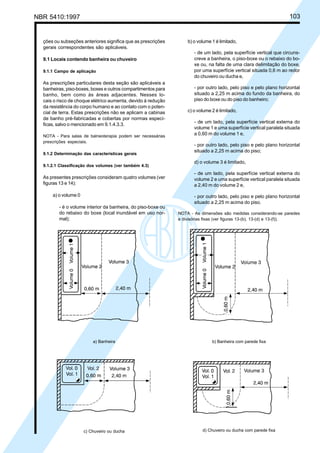 NBR 5410:1997 103
ções ou subseções anteriores significa que as prescrições
gerais correspondentes são aplicáveis.
9.1 Locais contendo banheira ou chuveiro
9.1.1 Campo de aplicação
As prescrições particulares desta seção são aplicáveis a
banheiras, piso-boxes, boxes e outros compartimentos para
banho, bem como às áreas adjacentes. Nesses lo-
cais o risco de choque elétrico aumenta, devido à redução
da resistência do corpo humano e ao contato com o poten-
cial de terra. Estas prescrições não se aplicam a cabinas
de banho pré-fabricadas e cobertas por normas especí-
ficas, salvo o mencionado em 9.1.4.3.3.
NOTA - Para salas de balneoterapia podem ser necessárias
prescrições especiais.
9.1.2 Determinação das características gerais
9.1.2.1 Classificação dos volumes (ver também 4.3)
As presentes prescrições consideram quatro volumes (ver
figuras 13 e 14):
a) o volume 0
- é o volume interior da banheira, do piso-boxe ou
do rebaixo do boxe (local inundável em uso nor-
mal);
b) o volume 1 é limitado,
- de um lado, pela superfície vertical que circuns-
creve a banheira, o piso-boxe ou o rebaixo do bo-
xe ou, na falta de uma clara delimitação do boxe,
por uma superfície vertical situada 0,6 m ao redor
do chuveiro ou ducha e,
- por outro lado, pelo piso e pelo plano horizontal
situado a 2,25 m acima do fundo da banheira, do
piso do boxe ou do piso do banheiro;
c) o volume 2 é limitado,
- de um lado, pela superfície vertical externa do
volume 1 e uma superfície vertical paralela situada
a 0,60 m do volume 1 e,
- por outro lado, pelo piso e pelo plano horizontal
situado a 2,25 m acima do piso;
d) o volume 3 é limitado,
- de um lado, pela superfície vertical externa do
volume 2 e uma superfície vertical paralela situada
a 2,40 m do volume 2 e,
- por outro lado, pelo piso e pelo plano horizontal
situado a 2,25 m acima do piso.
NOTA - As dimensões são medidas considerando-se paredes
e divisórias fixas (ver figuras 13-(b), 13-(d) e 13-(f)).
a) Banheira b) Banheira com parede fixa
d) Chuveiro ou ducha com parede fixac) Chuveiro ou ducha
Licença de uso exclusivo para Petrobrás S/A
Cópia impressa pelo Sistema Target CENWeb
 