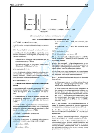 NBR 5410:1997 105
9.1.3 Proteção para garantir segurança
9.1.3.1 Proteção contra choques elétricos (ver também
5.1)
NOTA - Para proteção de tomadas de corrente, ver 9.1.4.3.2.
9.1.3.1.1 Quando for utilizada SELV, a proteção contra
contatos diretos deve ser assegurada, qualquer que seja
a tensão nominal, por:
a) barreiras ou invólucros que apresentem grau de
proteção pelo menos IP2X; ou
b) uma isolação capaz de suportar um ensaio de ten-
são aplicada de 500 V durante 1 min.
NOTA - Ver também 5.1.1.1.3.
9.1.3.1.2 Uma ligação eqüipotencial suplementar local deve
ser realizada, reunindo todos os elementos condu-
tores dos volumes 1, 2 e 3 e os condutores de proteção de
todas as massas situadas nesses volumes.
NOTA - Ver também 5.1.3.1.6.
9.1.3.2 Aplicação das medidas de proteção contra choques
elétricos
9.1.3.2.1 No volume 0, somente a proteção por SELV com
tensão nominal não superior a 12 V é admitida, sendo que
a fonte de segurança deve ser instalada fora do vo-
lume.
9.1.3.2.2 As medidas de proteção contra os contatos dire-
tos por meio de obstáculos (5.1.2.3) e por colocação fora
de alcance (5.1.2.4) não são admitidas (ver também
5.7.2.1).
9.1.3.2.3 As medidas de proteção contra contatos indiretos
admitidas em locais não condutores (5.1.3.3) e a proteção
por ligações eqüipotenciais locais não aterradas (5.1.3.4)
não são permitidas (ver também 5.7.2.2).
9.1.4 Seleção e instalação dos componentes
9.1.4.1 Prescrições comuns
9.1.4.1.1 Os componentes da instalação elétrica devem
possuir pelo menos os seguintes graus de proteção:
a) no volume 0: IPX7;
b) no volume 1: IPX4;
c) no volume 2: IPX4 - IPX5 (em banheiros públi-
cos);
d) no volume 3: IPX1 - IPX5 (em banheiros públi-
cos).
NOTA - Ver também 6.1.3.2.
9.1.4.2 Linhas elétricas (ver também 6.2)
9.1.4.2.1 Nos volumes 0, 1 e 2 as linhas devem ser limita-
das às necessárias à alimentação de equipamentos situa-
dos nesses volumes.
9.1.4.2.2 Nos volumes 0, 1 e 2 as linhas aparentes ou em-
butidas até uma profundidade de 5 cm devem possuir uma
isolação que satisfaça às prescrições de 5.1.3.2 e não
devem possuir qualquer revestimento metálico.
NOTA - Essas linhas podem, por exemplo, ser constituídas por
condutores isolados contidos em eletroduto isolante ou por ca-
bos multipolares sem qualquer revestimento metálico.
9.1.4.2.3 No volume 3 podem ser utilizados os seguintes
tipos de linha:
a) linhas aparentes ou embutidas possuindo uma
isolação que satisfaça às prescrições de 5.1.3.2 e
sem qualquer revestimento metálico; ou
b) linhas constituídas por condutores isolados ou ca-
bos unipolares contidos em eletrodutos metálicos em-
butidos, desde que tais eletrodutos sejam incluí-
dos na ligação eqüipotencial suplementar prescrita
em 9.1.3.1.2 e que os circuitos neles contidos se-
jam protegidos por dispositivos a corrente diferen-
cial-residual (dispositivos DR) de alta sensibilida-
de (I ∆N < 30 mA).
9.1.4.2.4 Nos volumes 0, 1 e 2 somente são admitidas as
caixas de derivação destinadas às ligações dos equipa-
mentos contidos nestes volumes (ver também 9.1.4.4).
9.1.4.3 Dispositivos de proteção, comando e
seccionamento (incluindo tomadas de corrente) (ver
também 6.3)
9.1.4.3.1 Nenhum dispositivo de proteção, comando ou
seccionamento pode ser instalado nos volumes 0, 1 e 2.
NOTA - Nos volumes 1 e 2 são admitidos cordões isolantes de
interruptores acionados a cordão, desde que atendam aos
requisitos da IEC 669-1, bem como elementos de comando
(circuitos auxiliares) alimentados em SELV, ou funcionando
porr adiofreqüência, infravermelho ou outro meio que ofereça
grau de segurança equivalente.
i) Chuveiro ou ducha sem piso-boxe e sem rebaixo, mas com parede fixa
Figura 14 - Dimensões dos volumes (vista em elevação)
Licença de uso exclusivo para Petrobrás S/A
Cópia impressa pelo Sistema Target CENWeb
 