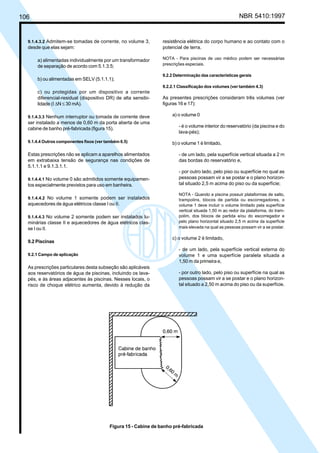 106 NBR 5410:1997
9.1.4.3.2 Admitem-se tomadas de corrente, no volume 3,
desde que elas sejam:
a) alimentadas individualmente por um transformador
de separação de acordo com 5.1.3.5;
b) ou alimentadas em SELV (5.1.1.1);
c) ou protegidas por um dispositivo a corrente
diferencial-residual (dispositivo DR) de alta sensibi-
lidade (I ∆N ≤ 30 mA).
9.1.4.3.3 Nenhum interruptor ou tomada de corrente deve
ser instalado a menos de 0,60 m da porta aberta de uma
cabine de banho pré-fabricada (figura 15).
9.1.4.4 Outros componentes fixos (ver também 6.5)
Estas prescrições não se aplicam a aparelhos alimentados
em extrabaixa tensão de segurança nas condições de
5.1.1.1 e 9.1.3.1.1.
9.1.4.4.1 No volume 0 são admitidos somente equipamen-
tos especialmente previstos para uso em banheira.
9.1.4.4.2 No volume 1 somente podem ser instalados
aquecedores de água elétricos classe I ou II.
9.1.4.4.3 No volume 2 somente podem ser instalados lu-
minárias classe II e aquecedores de água elétricos clas-
se I ou II.
9.2 Piscinas
9.2.1 Campo de aplicação
As prescrições particulares desta subseção são aplicáveis
aos reservatórios de água de piscinas, incluindo os lava-
pés, e às áreas adjacentes às piscinas. Nesses locais, o
risco de choque elétrico aumenta, devido à redução da
resistência elétrica do corpo humano e ao contato com o
potencial de terra.
NOTA - Para piscinas de uso médico podem ser necessárias
prescrições especiais.
9.2.2 Determinação das características gerais
9.2.2.1 Classificação dos volumes (ver também 4.3)
As presentes prescrições consideram três volumes (ver
figuras 16 e 17):
a) o volume 0
- é o volume interior do reservatório (da piscina e do
lava-pés);
b) o volume 1 é limitado,
- de um lado, pela superfície vertical situada a 2 m
das bordas do reservatório e,
- por outro lado, pelo piso ou superfície no qual as
pessoas possam vir a se postar e o plano horizon-
tal situado 2,5 m acima do piso ou da superfície;
NOTA - Quando a piscina possuir plataformas de salto,
trampolins, blocos de partida ou escorregadores, o
volume 1 deve incluir o volume limitado pela superfície
vertical situada 1,50 m ao redor da plataforma, do tram-
polim, dos blocos de partida e/ou do escorregador e
pelo plano horizontal situado 2,5 m acima da superfície
mais elevada na qual as pessoas possam vir a se postar.
c) o volume 2 é limitado,
- de um lado, pela superfície vertical externa do
volume 1 e uma superfície paralela situada a
1,50 m da primeira e,
- por outro lado, pelo piso ou superfície na qual as
pessoas possam vir a se postar e o plano horizon-
tal situado a 2,50 m acima do piso ou da superfície.
Figura 15 - Cabine de banho pré-fabricada
Licença de uso exclusivo para Petrobrás S/A
Cópia impressa pelo Sistema Target CENWeb
 